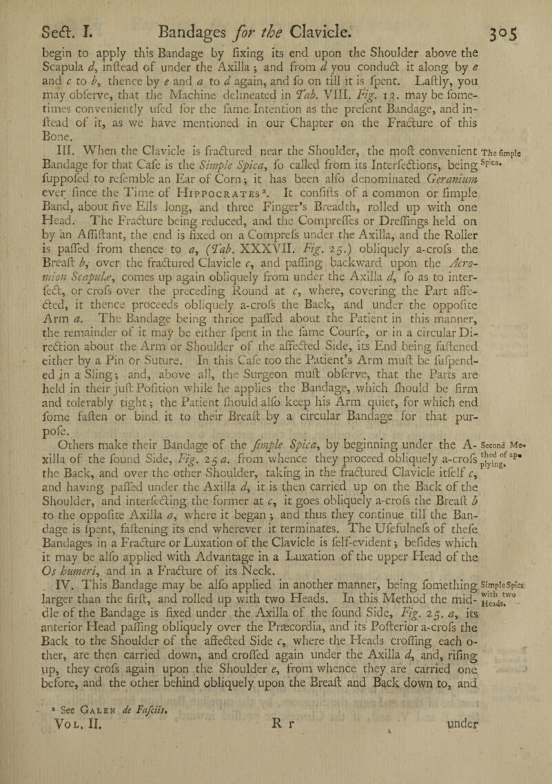 begin to apply this Bandage by fixing its end upon the Shoulder above the Scapula d, inftead of under the Axilla ; and from d you condu£l it along by e and c to b, thence by e and a to d again, and fo on till it is fpent. Laftly, you may obferve, that the Machine delineated in 'Tab. VIII. Fig. 13. may be fome- times conveniently ufed for the fame Intention as the prefent Bandage, and in¬ ftead of it, as we have mentioned in our Chapter on the Fradlure of this Bone. III. When the Clavicle is fractured near the Shoulder, the moft convenient Thefimpie Bandage for that Cafe is the Simple Spica, fo called from its Interfedlions, being s?:ca* fuppofed to refemble an Ear of Corn; it has been alio denominated Geranium ever fince the Time of FIippocratf.s a. It confifts of a common or limple Band, about five Ells long, and three Finger’s Breadth, rolled up with one Elead. The Fradlure being reduced, and the Comprefles or Draftings held on by an Afliftant, the end is fixed on a Comprefs under the Axilla, and the Roller is paired from thence to a, (Tab. XXXVII. Fig. 25.) obliquely a-crofs the Bread b, over the fradlured Clavicle c, and patting backward upon the Acro¬ mion Scapula, comes up again obliquely from under the Axilla d, fo as to inter- fedt, or crofs over the preceding Round at c, where, covering the Part affe¬ cted, it thence proceeds obliquely a-crofs the Back, and under the oppofite Arm a. The Bandage being thrice patted about the Patient in this manner, the remainder of it may be either fpent in the fame Courfe, or in a circular Di- redtion about the Arm or Shoulder of the affected Side, its End being fattened either by a Pin Or Suture. In this Cafe too the Patient’s Arm mutt be lufpend- ed in a Sling*, and, above all, the Surgeon mutt obferve, that the Parts are held in their juft Pofition while he applies the Bandage, which fhould be firm and tolerably tight; the Patient fhould alfo keep his Arm quiet, for which end fome fatten or bind it to their Breaft by a circular Bandage for that pur- pofe. Others make their Bandage of the fmple Spica, by beginning under the A- Second Me. xilla of the found Side, Fig. 15 a. from whence they proceed obliquely a-crofs ap* the Back, and over the other Shoulder, taking in the fradtured Clavicle itfelf c, and having patted under the Axilla d, it is then carried up on the Back of the Shoulder, and interfering the former at c, it goes obliquely a-crofs the Breaft b to the oppofite Axilla a, where it began ; and thus they continue till the Ban¬ dage is fpent, fattening its end wherever it terminates. The Ufefulnefs of thefe Bandages in a Fradlure or Luxation of the Clavicle is felf-evident; befides which it may be alfo applied with Advantage in a Luxation of the upper Head of the Os humeri, and in a Fradlure of its Neck. IV. This Bandage may be alfo applied in another manner, being fomething SimpteSpic* larger than the firft, and rolled up with two Heads. In this Method the mid- hc^s?'0 die of the Bandage is fixed under the Axilla of the found Side, Fig. 25. a, its anterior Head patting obliquely over the Pnecordia, and its Pofterior a-crofs the Back to the Shoulder of the affedled Side c, where the Heads crofting each o- ther, are then carried down, and croffed again under the Axilla d, and, rifing lip, they crofs again upon the Shoulder e, from whence they are carried one before, and the other behind obliquely upon the Breaft and Back down to, and 4 See Galen de Fa/cits.