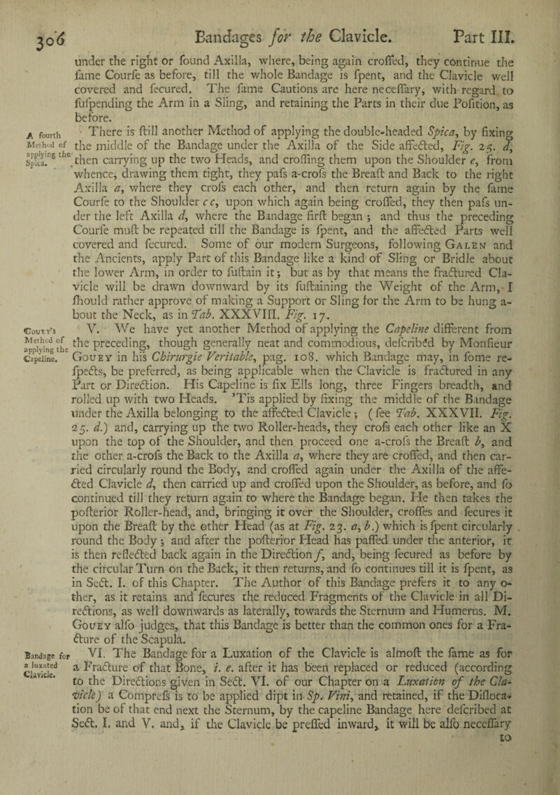 under the right or found Axilla, where, being again crofted, they continue the fame Courfe as before, till the whole Bandage is fpent, and the Clavicle well covered and fecured. The fame Cautions are here necefiary, with regard to fufpending the Arm in a Sling, and retaining the Parts in their due Pofition, as before. a fourth There is ftill another Method of applying the double-headed Spica, by fixing Method cf the middle of the Bandage under the Axilla of the Side affedted, Fig. 25. d, $rlhe.then carrying up the two Pleads, and eroding them upon the Shoulder <?, from whence, drawing them tight, they pafs a-crofs the Bread: and Back to the right Axilla a, where they crofs each other, and then return again by the fame Courfe to the Shoulder cr, upon which again being eroded, they then pafs un¬ der the left Axilla d, where the Bandage firft began ; and thus the preceding Courfe mud: be repeated till the Bandage is fpent, and the affedted Parts well covered and fecured. Some of our modem Surgeons, following Galen and the Ancients, apply Part of this Bandage like a kind of Sling or Bridle about the lower Arm, in order to fuftain it; but as by that means the fradtured Cla¬ vicle will be drawn downward by its fuftaining the Weight of the Arm, I fhould rather approve of making a Support or Sling for the Arm to be hung a- bout the Neck, as in Fab. XXXVIII. Fig. 17. Coutv’s V. We have yet another Method of applying the Capeline different from applying the ^ Preceding, though generally neat and commodious, defcribdd by Monfieur Capeiine. Gouey in his Chirurgie Veritable, pag. 108. which Bandage may, in fome re- fpedbs, be preferred, as being applicable when the Clavicle is fradtured in any Part or Diredtion. His Capeline is fix Ells long, three Fingers breadth, and rolled up with two Heads. ’Tis applied by fixing the middle of the Bandage under the Axilla belonging to the affedted Clavicle ; (fee Fab. XXXVII. Fig. 25. d.) and, carrying up the two Roller-heads, they crofs each other like an X upon the top of the Shoulder, and then proceed one a-crofs the Bread £, and the other a-crofs the Back to the Axilla a, where they are croffed, and then car¬ ried circularly round the Body, and crofted again under the Axilla of the affe¬ dted Clavicle d, then carried up and croffed upon the Shoulder, as before, and fo continued till they return again to where the Bandage began. He then takes the pofterior Roller-head, and, bringing it over the Shoulder, croffes and fecures it upon the Bread by the other Head (as at Fig. 23. a,b.) which is fpent circularly round the Body ; and after the pofterior Head has pafifed under the anterior, it is then refledted back again in the Diredtion/, and, being fecured as before by the circular Turn on the Back, it then returns, and fo continues till it is fpent, as in Sedt. I. cf this Chapter. The Author of this Bandage prefers it to any o- ther, as it retains and fecures the reduced Fragments of the Clavicle in all Di- redtions, as well downwards as laterally, towards the Sternum and Flumerus. M. Gouey alfo judges, that this Bandage is better than the common ones for a Fra- dture of the Scapula. Bandage for VI. The Bandage for a Luxation of the Clavicle is almoft the fame as for Clavicle^ a Fradture of that Bone, i. e. after it has been replaced or reduced (according to the Diredtions given in Sedt. VI. of our Chapter on a Luxation of the Cla¬ vicle) a Comprefs is to be applied dipt in Sp. Vini, and retained, if the Difioca-* tion be of that end next the Sternum, by the capeline Bandage here deferibed at Sedt. I. and V. and, if the Clavicle be prefifed inward,, it will be alfo necefiary to