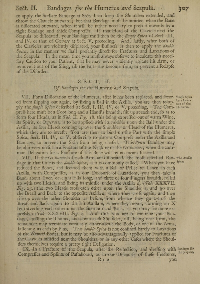to apply the Stellate Bandage at Sedt. I. to keep the Shoulders extended, and throw the Clavicle outward ; but that Bandage mu ft be omitted when the Bone is diflocated outward, when it will be rather neceftary to prefs it inwards by a tight Bandage and thick Comprefles. If that Plead of the Clavicle next the Scapula be dillocated, your Bandage muft then be the fimple Spica of Sedt. III. and IV. or that of Goucy at Sect. V. preceding. And, laftly, when both of the Clavicles are violently difplaced, your Bufinefs is then to apply the double Spica, in the manner we fhall prefently diredt for Fradtures and Luxations of the Scapula. In the mean time you muft always obferve to inculcate this necef- fary Caution to your Patient, that he may never violently agitate his Arm, or remove it out of the Sling, till the Parts are become firm, to prevent a Relapfe of the Diforders. SECT. II. Of Bandages for the Plumerus and Scapula. VII. Fora Diflocation of the Humerus, after it has been replaced, and fecur- simpTeSp'c* ed from Hipping out again, by fixing a Ball in the Axilla, you are then to ap- ^ofThe ply the fimple Spica described at Sedt. I, III, IV, or V. preceding. The Com- Humerus, .prefs here muft be a Foot long and a Hand’s breadth, flit up at each end, fo as to form four Heads, as in Tab. II. Fig. 18. this being exprefled out of warm Wine, its Spirit, or Oxycrate, is to be applied with its middle upon the Ball under the Axilla, its four Pleads coming up over the Shoulder or Head of the Humerus, which they are to inveft: You are then to bind up the Part with the Ample Spica, Sedt. Ill, IV, or V, obferving to place a Comprefs under the Axilla and Bandage, to prevent the Skin from being chafed. This Spica Bandage may be alfo very ufeful in aFradture of the Neck or of the Os humeri, when the com¬ mon Deligation for a Fradture of this Bone will by no means fucceed. VIII. If the Os humeri of each Arm are diflocated, the moft effedtual Ban- The doublo dage in that Cafe is the double Spica, as it is commonly called. When you have Splca’ reduced the Bones, and fecured them with a Ball or Pellet of Linen in each Axilla, with Comprefles, as in our Difcourfe of Luxations, you then take a Band about feven or eight Ells long, and three or four Fingers breadth, rolled up with two Heads, and fixing its middle under the Axilla d, (Tab. XXXVII. Fig. 25.) the two Heads crofs each other upon the Shoulder <?, and go over the Breaft and Back to the oppofite Axilla a, where they crofs again, and then rife up over the other Shoulder as before, from whence they go a-crofs the Breaft and Back again to the left Axilla d, where they began, forming an X by traverfing each other upon the Sternum and Back, as you may fee more ex- prefsly in Tab. XXXVIII. Big. 4. And thus you are to continue your Ban¬ dage, crofting the Thorax, and about each Shoulder, till, being near fpent, the remainder may terminate circularly either about the Body, or one of the Arms, fattening its ends by Pins. This double Spica is not confined barely to Luxations of the Humeri Bones, but it may be alfo advantageoufly applied for Fradtures of the Clavicles inflidted near the Shoulders, or in any other Cafes where the Shoul¬ ders themfelves require a pretty tight Deligation. IX. In a Fradture of the Scapula, after the Reduction, and dreffing with Badges fc> Comprefles and Splints of Paft&board, as in our Difcourfe of thefe Fradtures,the Stapi' Rr 2 you