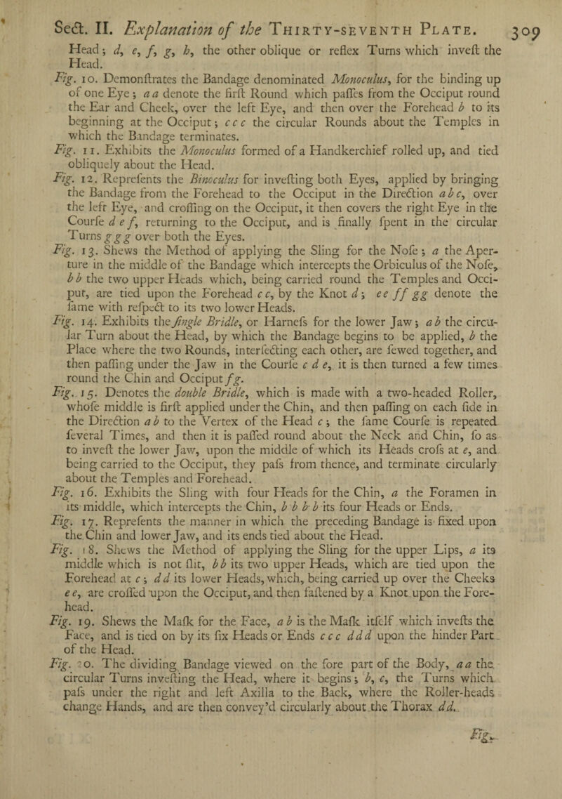 Se£t. II. Explanation of the Thirty-seventh Plate. Head; d, e, f, p-, h, the other oblique or reflex Turns which invefl the ^ Head. Fig. io. Demonftrates the Bandage denominated Monoculus, for the binding up of one Eye; a a denote the firft Round which partes from the Occiput round the Ear and Cheek, over the left Eye, and then over the Forehead b to its beginning at the Occiput; ccc the circular Rounds about the Temples in which the Bandage terminates. obliquely about the Head. Fig. 12. Reprefents the Bincculus for inverting both Eyes, applied by bringing the Bandage from the Forehead to the Occiput in the Direction a be, over the left Eye, and crofling on the Occiput, it then covers the right Eye in the Courfe d e f, returning to the Occiput, and is finally fpent in the circular Turns ggg over both the Eyes. Fig. 13. Shews the Method of applying the Sling for the Nofe ; a the Aper¬ ture in the middle of the Bandage which intercepts the Orbiculus of the Nofe* bb the two upper Heads which, being carried round the Temples and Occi¬ put, are tied upon the forehead cc, by the Knot d; ee ff gg denote the fame with refpetrt to its two lower Heads. Fig. 14. Exhibits the Jingle Bridle, or Harnefs for the lower Jaw; ab the circu¬ lar Turn about the Head, by which the Bandage begins to be applied, b the Place where the two Rounds, interfering each other, are fewed together, and then parting under the Jaw in the Courle c d e, it is then turned a few times round the Chin aad Occiput fg. Fig, j 5. Denotes the double Bridle, which is made with a two-headed Roller, whofe middle is firft applied under the Chin, and then parting on each fide in the Direction a b to the Vertex of the Head c; the fame Courfe is repeated feveral Times, and then it is parted round about the Neck and Chin, fo as to invert the lower Jaw, upon the middle of which its Heads crofs at e, and being carried to the Occiput, they pafs from thence, and terminate circularly about the Temples and Forehead. Fig. 16. Exhibits the Sling with four Heads for the Chin, a the Foramen in its middle, which intercepts the Chin, b b b b its four Heads or Ends. Fig. 17. Reprefents the manner in which the preceding Bandage is'fixed upon the Chin and lower Jaw, and its ends tied about the Head. Fig. 1 8. Shews the Method of applying the Sling for the upper Lips, a its middle which is not flit, bb its two upper Heads, which are tied upon the Forehead at c; d d its lower Pleads, which, being carried up over the Cheeks ee, are crofled upon the Occiput, and then fartened by a Knot upon the Fore¬ Fig. 19. Shews the Mafic for the Face, ab is the Mafic itfelf which inverts the Face, and is tied on by its fix Heads or Ends ccc ddd upon the hinder Part, of the Head. Fig. 0. The dividing Bandage viewed on the fore part of the Body, a a the. circular Turns inverting the Head, where it begins; b, c, the Turns which, pafs under the right and left Axilla to the Back, where the Roller-heads change Hands, and are then convey’d circularly about.the Thorax dd. 3°9