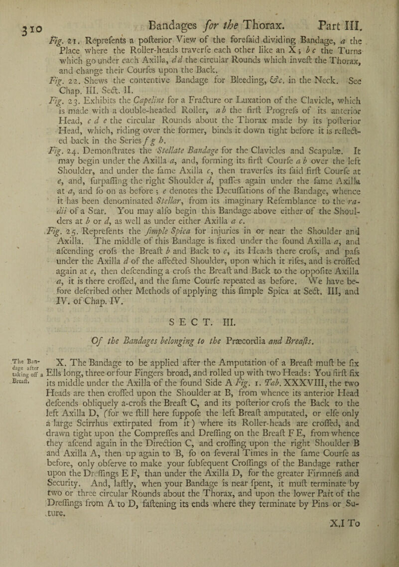 3io Fig. 21. Reprefents a pofterior View of the forefaid dividing Bandage, a the Place where the Roller-heads traverfe each other like an X; be the Turns which go under each Axilla, dd the circular Rounds which inveft the Thorax, and change their Courfes upon the Back. Fig. 22. Shews the contentive Bandage for Bleeding, &c, in the Neck. See Chap. III. Se£t. II. Fig. 23. Exhibits the Capeline for a Frafture or Luxation of the Clavicle, which is made with a double-headed Roller, ab the firft Progrefs of its anterior Head, c d e the circular Rounds about the Thorax made by its 'pofterior Head, which, riding over the former, binds it down tight before it is refled- ed back in the Seriesb. Fig. 24. Demonftrates the Stellate Bandage for the Clavicles and Scapulse. It may begin under the Axilla a, and, forming its firft Courfe a b over the left Shoulder, and under the fame Axilla c, then traverles its faid firft Courfe at and, furpafilng the right Shoulder d, pafifes again under the fame Axilla at a, and fo on as before *, e denotes the Decuffations of the Bandage, whence it has been denominated Stellar, from its imaginary Refemblance to the ra¬ dii of a Star. You may alfo begin this Bandage above either of the Shoul¬ ders at b or i, as well as under either Axilla a c. Fig. 25. Reprefents the fimple Spica for injuries in or near the Shoulder and Axilla. The middle of this Bandage is fixed under the found Axilla tf, and afeending crofs the Breaft b and Back to <r, its Heads there crofs, and pafs under the Axilla d of the affedted Shoulder, upon which it rifes, and is crofted again at e, then defeending a crofs the Breaft and Back to the oppofite Axilla it is there crofted, and the fame Courfe repeated as before. We have be¬ fore deferibed other Methods of applying this fimple Spica at Se<ft. Ill, and IV. of Chap. IV. SECT. III. Of the Bandages belonging to the Prtecordia and Breafls. Ban- X. The Bandage to be applied after the Amputation of a Breaft muft be fix taking off a Ells long, three or four Fingers broad, and rolled up with two Heads: You firft fix Breaft. jts m}ddle under the Axilla of the found Side A Fig. 1. Tab. XXXVIII, the two Heads are then crofted upon the Shoulder at B, from whence its anterior Plead defeends obliquely a-crols the Breaft C, and its pofterior crofs the Back to the left Axilla D, (Tor we ftill here fuppofe the left Breaft amputated, or elfe only a large Scirrhus extirpated from it) where its Roller-heads are crofted, and drawn tight upon the Compreffes and Drefting on the Breaft F E, from whence they afeend again in the Direction C, and crofting upon the right Shoulder B and Axilla A, then up again to B, fo on feveral Times in the fame Courfe as before, only obferve to make your fubfequent Croftings of the Bandage rather upon the Dreftmgs E F, than under the Axilla D, for the greater Firmnefs and Security. And, laftly, when your Bandage is near fpent, it muft terminate by two or three circular Rounds about the Thorax, and upon the lower Part of the Dreftmgs Irom A to D, fattening its ends where they terminate by Pins or Su- .ture. X.I To