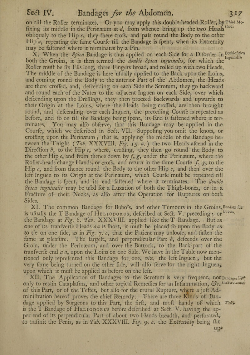on till the Roller terminates. Or you may apply this double-headed Roller, by Third mc- fixing its middle in the Perinaeum at d, from whence bring up the two Headsth0 * obliquely to the Hip r, they there crofs, and pafs round the Body to the other Hip a, repeating the fame Courfe till the Bandage is fpent, when its Extremity may be fattened where it terminates by a Pin. X. When the Spica Bandage is thus applied on each Side for a Diforder in both the Groins, it is then termed the double Spica inguinalis, for which the Roller mutt be fix Ells long, three Fingers broad, and rolled up with two Heads. The middle of the Bandage is here ufually applied to the Back upon the Loins, and coming round the Body to the anterior Part of the Abdomen, the Heads are there croffed, and, defcending on each Side the Scrotum, they go backward and round each'of the Nates to the adjacent Inguen on each Side, over which defcending upon the Dreflings, they then proceed backwards and upwards to their Origin at the Loins, where the Heads being crofled, are then brought round, and defcending over each Inguen, the preceding Courfe is repeated as before, and fo on till the Bandage being fpent, its End is fattened where it ter¬ minates. You may alfo obferve, that this Bandage may be applied in the Courfe, which we defcribed in Seed:. VII. Suppofing you omit the knots, or eroding upon the Perinaeum ; that is, applying the middle of the Bandage be¬ tween the Thighs (Tab. XXXVIII. Fig. 15. a.) the two Heads attend in the Direction b, to the Hip c, where, crofling, they then go round the Body to the other Hip e, and from thence down by /, g, under the Perinaeum, where the Roller-heads change Hands, or crofs, and return in the fame Courfe /, g, to the Flip e, and from thence round the Body to the other Hip c, and then over the left Inguen to its Origin at the Perinaeum, which Courfe mutt be repeated till the Bandage is fpent, and its end fattened where it terminates. The double Spica inguinalis may be ufed for a Luxation of both the Thigh-bones, or in a Fradture of their. Necks, as alfo after the Operation for Ruptures on both Sides. XI. The common Bandage for Bubo’s, and other Tumours in the Groins,Eundagef0r is ufually the T Bandage of Heliodorus, defcribed at Sedt. V. preceding; or JS‘- the Bandage at Fig. 6. Tab. XXXVIII. applied like the T Bandage. But as one of its tranfverle Heads a a is fhort, it mutt be placed fo upon the Body as to tie on one fide, as in Fig. 7. c, that the Patient may unloott, and fatten the lame at pleafure. The largeft, and perpendicular Part b, dettends over the Groin, under the Perinaeum, and over the Buttock, to the Back-part of the tranfverfe end a a, upon the Loins on one Side. We have in the Table now men¬ tioned only reprettnted this Bandage for, one, viz. the left Inguen ; but the very fame being turned on the other fide, will alfo ferve for the right Inguen, upon which it mutt be applied as before on the left. XII. The Application of Bandages to the Scrotum is very frequent, not Bandages fcif only to retain Cataplafms, and other topical Remedies for an Inflammation, theScrotuniafii of this Part, or of the Teftes, but alfo for the crural Rupture, wh^ere a jutt Ad- miniftration hereof proves the chief Remedy. There are three Kinds of Ban¬ dage applied by Surgeons to- this Part, the firft, and moft handy of which Firifr is the 1' Bandage of Heliodorus before defcribed at Sedt. V. having the up¬ per end of its perpendicular Part of about two Hands breadth, and perforated, to trafmit the Penis, as in Tab. XXXVIII. Fig. 9. c. the Extremity being flit
