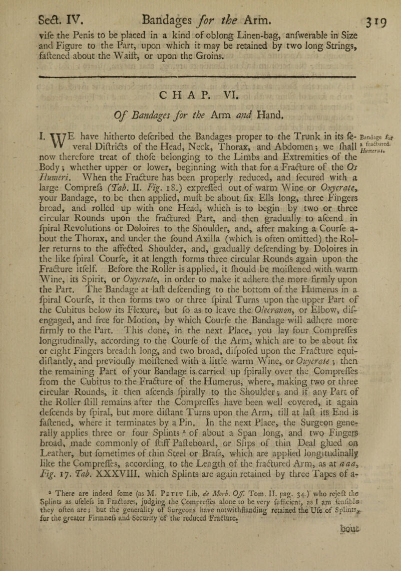 vife the Penis to be placed in a kind of oblong Linen-bag, anfwerable in Size and Figure to the Part, upon which it may be retained by two long Strings, fattened about the Waitt, or upon the Groins. CHAP. VI. Of Bandages for the Arm and Hand. I. \I7E have hitherto defcribed the Bandages proper to the Trunk in its fe- Bandage W veral Diftrids of the Head, Neck, Thorax, and Abdomen; we fhall now therefore treat of thofe belonging to the Limbs and Extremities of the Body ; whether upper or lower, beginning with that for a Fradure of the Os Humeri. When the Fradure has been properly reduced, and fecured with a large Comprefs (’Tab. II. Fig. 18.) exprdfed out of warm Wine or Oxycrate, your Bandage, to be then applied, mutt be about fix Ells long, three Fingers broad, and rolled up with one Head, which is to begin by two or three circular Rounds upon the fradured Part, and then gradually to attend in fpiral Revolutions or Doloires to the Shoulder, and, after making a Courfe a- bout the Thorax, and under the found Axilla (which is often omitted) the Rol¬ ler returns to the affeded Shoulder, and, gradually defcending by Doloires in the like fpiral Courfe, it at length forms three circular Rounds again upon the Fradure itfelf. Before the Roller is applied, it fhould be moiftened with warm Wine, its Spirit, or Oxycrate, in order to make it adhere the more firmly upon the Part. The Bandage at laft defcending to the bottom of the Flumerus in a fpiral Courfe, it then forms two or three fpiral Turns upon the upper Part of the Cubitus below its Flexure, but fo as to leave the Olecranon, or Elbow, dis¬ engaged, and free for Motion, by which Courfe the Bandage will adhere more firmly to the Part. This done, in the next Place, you lay four Compreffes longitudinally, according to the Courfe of the Arm, which are to be about fix or eight Fingers breadth long, and two broad, difpofed upon the Fradure equi- diftantly, and previoufiy moiftened with a little warm Wine, or Oxycrate ; then the remaining Part of your Bandage is carried up fpirally over the Compreffes from the Cubitus to the Fradure of the Humerus, where, making two or three circular Rounds, it then attends fpirally to the Shoulder; and if any Part of the Roller (till remains after the Compreffes have been well covered, it again deffends by fpiral, but more diftant Turns upon the Arm, till at laft its End is fattened, where it terminates by a Pin, In the next Place, the Surgeon gene¬ rally applies three or four Splints a of about a Span long, and two Fingers broad, made commonly of ftiff Pafteboard, or Slips of thin Deal glued on Leather, but fometimes of thin Steel or Brafs, which are applied longitudinally like the Comprefles, according to the Length of the fradured Arm, as at aaa, Fig. 17. Fab. XXXVIII. which Splints are again retained by three Tapes of a- a There are indeed fome (as M. Petit Lib, de Morb. Off. Tom. II. pag. 34.) who rejed the Splints as ufelefs in Fradlures, judging the Comprefles alone to be very fufhcient, as I ajn tenlible they often are; but the generality of Surgeons have notwithftunding retained the Ufe of Splints^, for the greater Firmnefs and Security of the reduced Fradure. bout