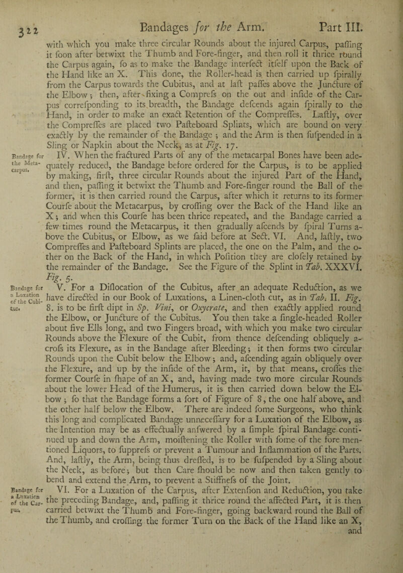 with which you make three circular Rounds about the injured Carpus, palling it foon after betwixt the Thumb and Fore-finger, and then roll it thrice rbund the Carpus again, fo as to make the Bandage interfeCt itfelf upon the Back of the Hand like an X. This done, the Roller-head is then carried up fpiraliy from the Carpus towards the Cubitus, and at lafh pafifes above the Juncture of the Elbow, then, afters fixing a Comprefs on the out and infide of the Car¬ pus correfponding to its,breadth, the Bandage defcends again fpiraliy to the Hand, in order to make an exaCt Retention of the Compreffes. Laftly, over the Compreffes are placed two Pafteboard Splints, which are bound on very exaCtly by the remainder of the Bandage •, and the Arm is then fufpended in a Sling or Napkin about the Neck, as at Fig. ij. Bandage for IV. When the fraCtured Parts of any of the metacarpal Bones have been ade- ihe Meta- qUate]y reduced, the Bandage before ordered for the Carpus, is to be applied by making, firft, three circular Rounds about the injured Part of the Hand, and then, palfing it betwixt the Thumb and Fore-finger round the Ball of the former, it is then carried round the Carpus, after which it returns to its former Courfe about the Metacarpus, by croffing over the Back of the Hand like an X; and when this Courfe has been thrice repeated, and the Bandage carried a few times round the Metacarpus, it then gradually afcends by fpiral Turns a- bove the Cubitus, or Elbow, as we faid before at SeCt. VI. And, laftly, two Compreffes and Pafteboard Splints are placed, the one on the Palm, and the o- ther on the Back of the Hand, in which Pofition they are clofely retained by the remainder of the Bandage. See the Figure of the Splint in Tab. XXXVI. 5- Bardaga for V. For a Diflocation of the Cubitus, after an adequate Reduction, as we o/tiTcubi- ^iave directed in our Book of Luxations, a Linen-cloth cut, as in Tab-. II. Fig. tus. 8. is to be firft dipt in Sp. Vini, or Oxycrate, and then exaCtly applied round the Elbow, or Juncture of the Cubitus. You then take a fingle-headed Roller about five Ells long, and two Fingers broad, with which you make two circular Rounds above the Flexure of the Cubit, from thence defcending obliquely a- crofs its Flexure, as in the Bandage after Bleeding; it then forms two circular Rounds upon the Cubit below the Elbow; and, afcending again obliquely over the Flexure, and up by the infide of the Arm, it, by that means, croffes the former Courfe in fhape of an X, and, having made two more circular Rounds about the lower Head of the Humerus, it is then carried down below the El¬ bow ; fo that the Bandage forms a fort of Figure of 8, the one half above, and the other half below the Elbow. There are indeed fome Surgeons, who think this long and complicated Bandage unaecefiary for a Luxation of the Elbow, as the Intention may be as effectually anfwered by a fimple fpiral Bandage conti¬ nued up and down the Arm, moiftening the Roller with fome of the fore men¬ tioned Liquors, to fupprefs or prevent a Tumour and Inflammation of the Parts. And, laftly, the Arm? being thus dreffed, is to be fufpended by a Sling about the Neck, as before; but then Care fhould be now and then taken gently to bend and extend the Arm, to prevent a Stiffnefs of the Joint. Bandage for VI. For a Luxation of the Carpus, after Extenfion and Reduction, you take *f the cTr- t^ie Preceding Bandage, and, pafiing it thrice round the affeCted Part, it is.then pui, carried betwixt the Thumb and Fore-finger, going backward round the Ball of the Thumb, and croffing the former Turn on the Back of the Hand like an X, and