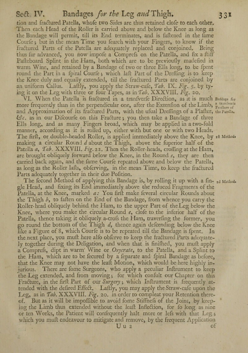 tion and fradtured Patella, whofe two Sides are thus retained clofe to each other. Then each Head of the Roller is carried above and below the Knee as long as the Bandage will permit, till its End terminates, and is fattened in the fame Courfe j but in the mean Time you fearch with your Fingers, to know if the fradtured Parts of the Patella are adequately replaced and conjoined. Being thus far advanced, you now impofe a Comprefs on the Patella, and fix a ftiff Pafteboard Splint in the Ham, both which are to be previoufly madefied in warm Wine, and retained by a Bandage of two or three Ells long, to be fpent round the Part in a fpiral Courfe •, which laft Part of the Drefling is to keep the Knee duly and equally extended, till the fradtured Parts are conjoined by an uniform Callus. Laftly, you apply the Straw-cafe, Tab. IX. Fig. 5. by ty¬ ing it on the Leg with three or four Tapes, as in Tab. XXXVIII. Fig. 20. VI. When the Patella is fradtured in a tranfverfe Direction, as it is much Bandage for more frequently than in the perpendicular one, after the Extenfion of the Limb, pru^e0rfe and Approximation of its fradtured Parts, with the ulual Dreffings of a Platter, the Patella. &c. as in our Difcourfe on this Fracture; you then take a Bandage of three Ells long, and as many Fingers broad, which may be applied in a two-fold manner, according as it is rolled up, either with but one or with two Heads. The firft, or double-headed Roller, is applied immediately above the Knee, by 1 ft Method, making a circular Round d about the Thigh, above the fuperior half of the Patella Tab. XXXVIII. Fig. 22. Then the Roller-heads, crotting at the Ham, are brought obliquely forward below the Knee, in the Round e, they are then carried back again, and the fame Courfe repeated above and below the Patella, as long as the Roller latts, obferving, in the mean Time, to keep the fractured Parts adequately together in their due Pofition. The fecond Method of applying this Bandage is, by rolling it up with a fin- Method, gle Head, and fixing its End immediately above the reduced Fragments of the Patella, at the Knee, marked a: You firft make feveral circular Rounds about the Thigh b, to fallen on the End of the Bandage, from whence you carry the Roller-head obliquely behind the Ham, to the upper Part of the Leg below the Knee, where you make the circular Round f, clofe to the inferior half of the Patella, thence taking it obliquely a-crofs the Ham, traverfing the former, you go round the bottom of the Thigh d, thence again defcending below the Knee like a Figure of 8, which Courfe is to be repeated till the Bandage is fpent. In the next place, you muft here alfo obferve to keep the fradtured Parts adequate¬ ly together during the Deligation, and when that is finifhed, you muft apply a Comprefs, dipt in warm' Wine or Oxycrate, to the Patella, and a Splint to the Ham, which are to be fecured by a feparate and fpiral Bandage as before, that the Knee may not have the leaft Motion, which would be here highly in¬ jurious. There are fome Surgeons, who apply a peculiar Inftrument to keep the Leg extended, and from moving; for which confult our Chapter on this Fradture, in the firft Part of our Surgery; which Inftrument is frequently at¬ tended with the defired Effedt. Laftly, you may apply the Straw-cafe upon the Leg, as in Tab. XXXVIII. Fig. 20. in order to compleat your Retention there¬ of. But as it will be impoflible to avoid fome Stiffnefs of the Joinc, by keep¬ ing the Limb thus extended without the leaft Inflection, for fo long as nine or ten Weeks, the Patient will confequently halt more or lefs with that Leg; which you muft endeavour to mitigate and remove, by the frequent Application U u 2 of