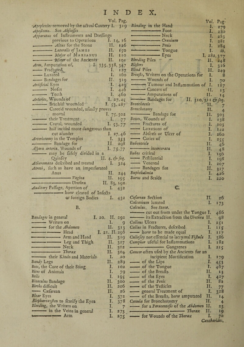 Vol. Pag. ■Apoplexies removed by the adtual Cautery I. 319 Apofttms. See Abfcejjes Apparatus of Inftruments and Dreflings previous to Operations I. 14, 16 —- Altus for the Stone 11. 126 .-— Lateralis of J a m e s II. 150 .-. Major of Marianus II. no --- -Miner of the Ancients II. 103 Arm, Amputation of, I. 33S>338> 347 ■- Fradbared I. 127 - Luxated I. 160 -- Bandages for II. 319 Artificial Eyes L 429 --■ Notes I. 446 Teeth I. 460 Arteries, Wounds of I.. 27,4; •-- Brachial wounded I. 43,287 --— Carotid wounded, ufually proves mortal I. 75,302 —-- their Treatment I. 77 - Crural, wounded 53-77 *-- half incifcd more dangerous than cut afunder I. 27,46 Arteriotomy in the Temples I. 3,53 —- Bandage for II, 298 Afpera arteria, Wounds of I. 75,77 -- may be fafcly divided in a Quinfey II, 4, <& fiop. Atheromata deicribed and treated I. 324 Atreti, fuch as have an imperforated Anus II. 244 ■-Vagina II. 195 --*-—Urethra II. 83,392 Auditory Paflage, Apertion of I. 432 —-——— how cleared of Infers or foreign Bodies I. 432 B. jBandages in general I. 20. II. 292 »■ ■ 1 - Writers on I. 9 -.- for the Abdomen 11. 313 <————- Head I. 2 1. II. zg6 Arm and Hand 11. 3l9 ——-— - Leg and Thigh II. 327 -Neck II. 302 »■— ■ ■ --- Thorax 11. 30+ - their Kinds and Materials I. 20 Bandy Legs II. 289 Bees, the Cure of their Sting I. 102 Bites of Animals I. 79 Boils I. *95 Binoculus Bandage II. ' 300 Births difficult II. 206 •- Cxfarean II. 26 Blear Eyes I. 3 72 Blepharoxyfion to Icarify the Eyes- I. 378 Bleeding, the Writers on I. 7 in the Veins in general I. 273 I. 275 Vol. Pag« Bleeding in the Hand I. 2 79 .--.— Foot I. 280 ■■ -Neck I. 283 ’ -Cranium I. 281 ... Penis I. 284 —-—— Tongue I. ib. -Jtuyes I . 282,377 Bleeding Piles • II. 248 Blifters I. 316 Blind Piles 11. 249 Breafis, Writers on the Operations for I. 8 •-Wounds of I. 7° Tumour and Inflammation of I. 187 ———» Cancers of •11. 13 •-Amputations of II. 14 Bandages for II. 310/3,11 & feq. Bronchocele II. 7 Bronchotomy II. 4 *-- Bandage for II. 3°3 Bones, Wounds of I. 138 - Fractures of I. 103 —— Luxations of I. 142 - Abfcefs or Ulcer of I. 260 -- Caries of I. 255 Bubonocele II. 46 •-incarcerata 11. 48 Bubos critical I. 196 -- Pcftilential I. 198 - Venereal I. 207 - Bandages for. II. 3*7 Buphthalmia I. 426 Burns and Scalds I. 220 G, Cafarean Sedition IT. 26 Calcanmn luxated I. 173 Calculus. See Stone. -— ■■ - cut out from under the Tongue T. 466 -- ■ its Extradition from the Urethra II. 98 Callous Ulcers I. 2 c 1 Callus in Fradtures, deferibed I. 5 - how to be made equal I. 117 Callofity not eflential to lacrymal Fijluh I. 386 Camphor ufeful for Inflammations I. 182 ..—- Gangrenes I. 215 Cancer often ufed by the Ancients for an incipient Mortification I. 179 . — of the Lips I. 453 ■ of the Tongue I. 467 - of the Breafts II. l3 .-- of the Eyes I. 427 -• of the Penis II. 81 ■ - of the Tefticles II. 77 — general Treatment of r. 328 -- of the Breafts, how amputated 11. »4 Canula for Bronchotomy n. 4 - —- for a Faracentefis of the Abdomen II. 23 11. 19 ——— for Wounds of the Thorax 1. 72' Cantbaridts,