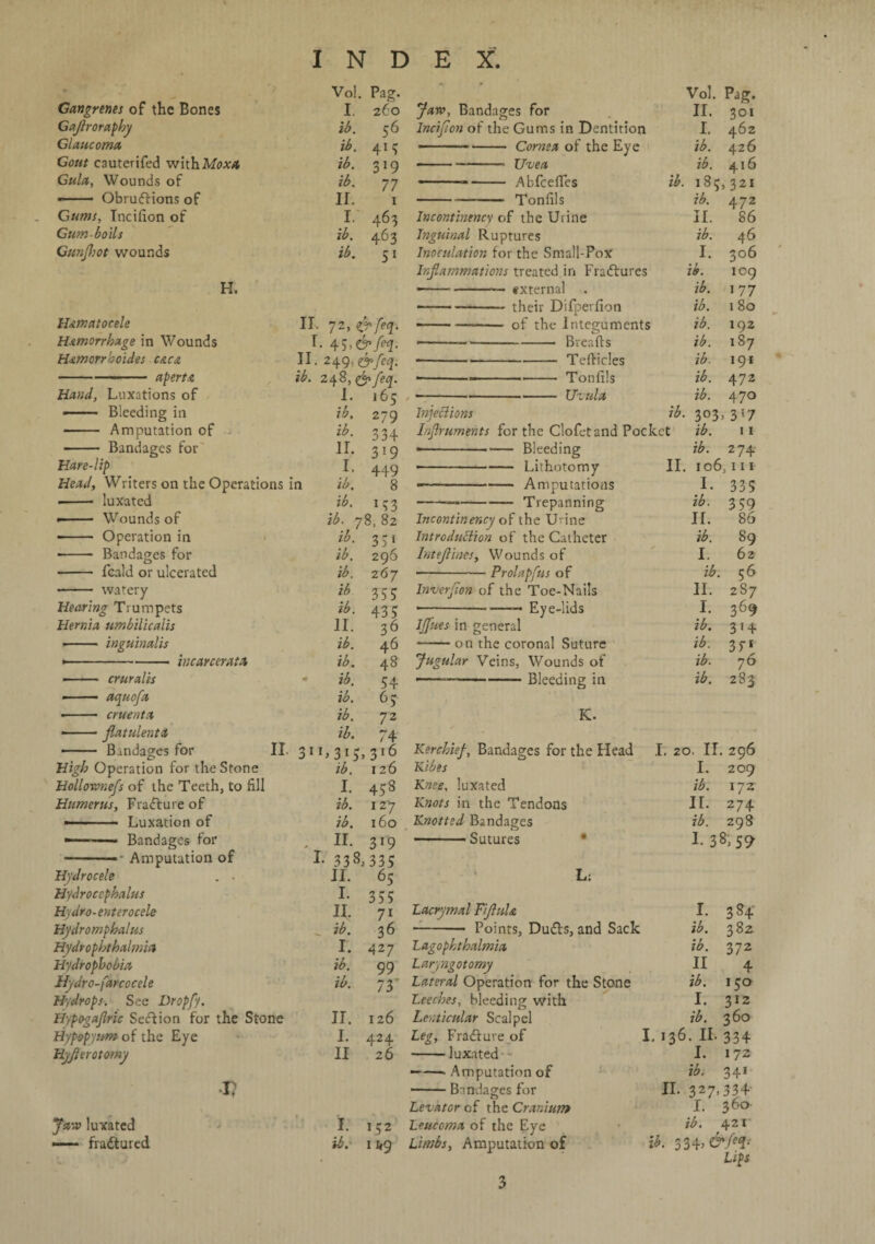 Gangrenes of the Bones Gajtroraphy Glaucoma Gout C3uterifed with Moxa Gula, Wounds of •- Obrudtions of Gums, Incilion of Gum boils Gunjhot wounds H. Hematocele Hemorrhage in Wounds Hemorrhoides c&c& apertA Vo!. I lb. ib. ib. ib. II. I. ib. ib. Pag. 260 56 4*5 319 77 1 463 463 51 II. 72, $>feq. r- 45,&M- II. 249, &feq. Jaw, Bandages for Incijion of the Gums in Dentition --- Cornea of the Eye ■-Uvea -.—- Abfceffes -Tonfils Incontinency of the Urine Inguinal Ruptures Inoculation for the Small-Pox Inflammations treated in Fradlures —1 --txternal -their Difperfion of the Integuments -Breafts -Tefticles -Tonfils Vol. II. I. ib. ib. ib. Pag. 301 462 426 416 185,321 ib. II. ib. I. ib. ib. ib. ib. ib. ib. ib. 472 86 46 306 109 177 180 192 187 191 472 Hand, Luxations of I. 165 , --•--- Uvula ib. 470 —— Bleeding in ib. 279 Injections ib. 303, 317 - Amputation of ... ib- 334 Injhuments for the Clofet and Pocket ib. 11 - Bandages for II. 319 ---- Bleeding ib. 274 Hare-lip l. 449 •-Lithotomy II. 106, 111 Head, Writers on the Operations in ib. 8 ■--Amputations I. 335 - luxated ib. 133 ---Trepanning ib. 359 Wounds of ib. 78, 82 Incontinency of the Urine H. 86 *- Operation in ib. 3 3 i Introduction of the Catheter ib. 89 •- Bandages for ib. 296 Intefliaes, Wounds of I. 62 - feald or ulcerated ib. 267 -Prolapfus of ib. 56 - watery ib 35 5 Inverflon of the Toe-Nails II. 2S7 Hearing Trumpets ib. 435 •-- Eye-lids I. 369 Hernia umbilicaiis II. 36 IJfues in general ib. 3 1 4 ■- inguinalis ib. 46 -on the coronal Suture ib. 35-1 •-incarcerata ib. 48 Jugular Veins, Wounds of ib. 76 —— cruralis ib. 54 —————-Bleeding in ib. 283 —— aquofa ib. 6 3 •- cruenta ib. 72 K. •-flatulenta ib. 74 —- ■ Bandages for II. 311* 3* 5* 316 Kerchief, Bandages for the Head I. 20. II. 296 High Operation for the Stone ib. 126 Kibes I. 209 Hollownefs of the Teeth, to fill I. 458 Knee, luxated ib. 172 Humerus, Fracture of ib. 1 zy Knots in the Tendons II. 274 —Luxation of ib. 160 Knotted Bandages ib. 298 — ■ Bandages for . II. 319 - Sutures I- 38,59 - Amputation of I- 338,335 Hydrocele . . II. 65 L; Hydrocephalus I- 355 Hydro-enter ocele II. 71 Lacrymal Fiflula I. 384 Hydromphalus „ ib. 36 -- Points, Dudts, and Sack ib. 382 Hydt ophthalmia I. 4 27 Lagophthalmia ib. 372 Hydrophobia ib. 99 Larjngotomy II 4 Hydro-farcocele ib. 73 Lateral Operation for the Stone ib. 150 Hydrops. See Dropfy. Leeches, bleeding with 1. 312 Hypogajhic Seftion for the Stone II. 126 Lenticular Scalpel ib. 360 Hypopyum of the Eye I. 424 Leg, Fradfure of I. 136. II. 334 Hyflerotomy II 26 -luxated I. 172 ——■ Amputation of ib. 341 V -Bmdages for II- 327>334 Levator cf the Cranium I. 360 Jaw luxated I. 152 Leucoma of the Eye ib. 421 —— fradtured ib. 11,9 Limbs, Amputation of ib. 334, &M- • Lips