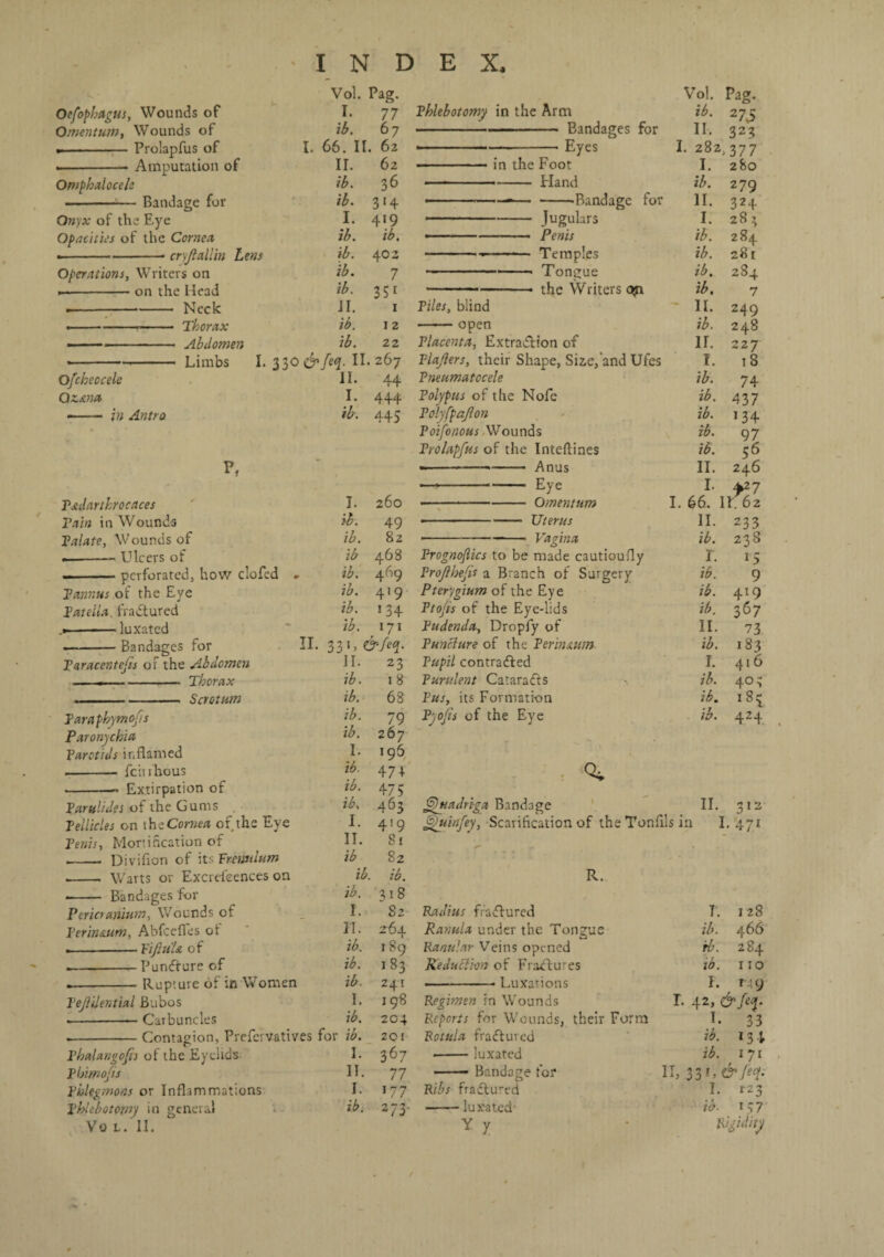 Oefophagtis, Wounds of Omentum, Wounds of .- Prolapfus of Amputation of Vol. Pag. Omphalocele Bandage for Onyx of the Eye Opacities of the Cornea •-- cryjlallin Lens Operations, Writers on --on the Head ---- Neck > ---- Thorax - —- Abdomen -- Limbs I. Ofcheocele Qzana - - in Antro I ib. I. 65. II. II. ib. ib. I. ib. ib. ib. ib. II. ib. ib. 330&feq. II. 267 II. 44 I. 444 ib. 445 77 67 62 62 36 3‘4 419 ib. 402 7 351 1 12 22 Phlebotomy in the Arm -.. —- Bandages for Eyes in the Foot -- Eland for P, Tsulartkrocaces Tain in Wounds Talate, Wounds of --- Ulcers of .perforated, how clofed Tannus of the Eye Patella fraCtured .■-luxated - Bandages for Paracentesis of the Abdomen --- Thorax . ■■■ ■.■- Scrotum Paraphymcfts Paronychia Parotids inflamed .-feirfhous ■-- Extirpation of Parulides oftheGums Pellicles on tht Cornea of the Eye Penis, Mortification of II. I. ib. ib. ib ib. ib. ib. ib. 33 L II. ib. ib. ib. ib. I. ib. ib. ib, I. II. ib 260 49 82 468 469 419 134 171 &/eq. 23 18 68 79 267 196 47 + 475 463 419 81 82 ———--Bandage -Jugulars • --- Penis -- - Temples -, Tongue -the Writers c$i Piles, blind -open Placenta, Extraction of Plajlers, their Shape, Siz,e,'and Ufes Pneumatocele Polypus of the Nofe Polyfpafton Poifonous Wounds Prolapfus of the Inteftines — -——- Anus — --Eye • -Omentum • -Uterus ■-Vagina Prognofiics to be made cautioufly Proflhefis a Branch of Surgery Pterygium of the Eye Ptofis of the Eye-lids Pudenda, Dropfy of Puncture of the Perin&um Pupil contracted Purulent CafaraCts Pus, its Formation Pyofis of the Eye I. 282,377 I. 280 ib. 279 II. 324 I. 283 ib. 284 ib. 281 ib. 284 ib. 7 II. 249 ib. 248 IT. 227 I. 18 ib. 74 ib. 437 ib. 134 ib. 97 ib. 56 II. 246 I. ^27 I. 66. II 62 II. 233 ib. 238 r. 15 ib. 9 ib. 419 ib. 367 II. 73 ib. 183 I. 416 ib. 403 ib. 1 8 c ib. % Quadriga Bandage fJuinfey, Scarification of the Tonfils in II. 512 I. 47 1 Warts or Excreleences on ib. ib. R. .- Bandages for ib. '318 Pericranium, Wounds of I. 82 Radius fraCtured Perin&um, Abfcefles ot II. 2-64 Ranula under the Tongue .-Fiftu'U of ib. 1 89 Rartular Veins opened PunCture of ib. 183 Reduction of FraCtures Rupture of in Women ib. 241 ■ ■ • Luxations Tejlilential Bubos I. 198 Regimen in Wounds •-Carbuncles ib. 204 Reports for Wounds, their Form Contagion, Prefervatives for ib. 201 Rotula fraCtured Phalangofis of the Eyelids I. 367 -luxated Phimofis II. 77 - Bandage for Phlegmons or Inflammations I. 177 Ribs fraCtured Phlebotomy in general ib. 273 -luxated' Vo L. II. Y 7 7. ib. rb. ib. 1 28 466 284 110 r. n, F. T 9 42, &feq. I. 33 ib. l 3 4 ib. 171 33 L ©7eq. I. T23 ib- 137 k