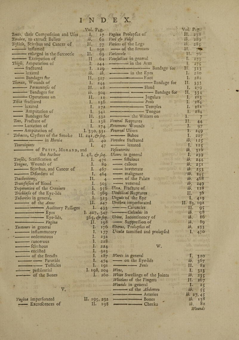 lents, their Compofition and Uies Terebra, to extract Bullets Tejlicle, Seirrhus and Cancer of • -- inflamed --enlarged in the Sarcocele • -Extirpation of Thigh, Amputation of -fradtured •-luxated ■-Bandages for Thorax, Wounds of Paracentefis of s *Vol. I, ib. ir. i. IT. II I. h ib. II. I. IT. Pig- 17 62 77 191 63 64 244 129 ib. 327 244 18 Vagina Prolapfus of Vari & Valgi Varices of the Legs -of the Scrotum Varicocele Venefettion in general -in the Arm ’• Vol. Pag,’ IT. 238 in the Eyes —-Foot Bandage for Hand Bandage for ib. ib. If. II. I. I ir. 1. I. II. 1. 289 283 7^ 76 273 275 323 280 282 333 279 -— -• Bandages for ib. 304 •—— -——-Bandage for II. 334 —— Operations on II. 11 ■ ■ - ■—« Jugulars I. 283 Tibia fradtured I. 136 ... .. Penis ul or 3. 284 ■- luxated I. 172 --—— — ■ ■ Temples I. 281 .— Amputation of I. 341 --——— Tongue I. 284 ■ Bandages for 11. 332 «—.. the Writers on I 7 Toes, Fradture of I. 138 Ventral Ruptures II. 44 -Luxation of I. 174 Venomous Wounds I. 97 -Amputation of I. 330, 33i Venereal Ulcers I. 249 Tobacco, Clyfters of the Smoke II. 241 >&feq. -— Bubos I. 207 .— -- in Hernia II. 40 Vertebra fradtured ib. 125 Tourniquets I. 47 ■- luxated I. 125 * of Petit, Morakd, and Veficatories ib. 316 the Author I. 48, eyfea. Ulcers in general I. 239 Tonfils, Scarification of I. 471 - fiftulous ib. 244 Tongue, Wounds of I. 80 —— callous ib. 251 >-Seirrhus, and Cancer of I. 467 —- inveterate PT3 ib. 253 —--Diforders of I. 464 —— malignant ib. '24c Tracheotomy, II. 4 • — of the Palate »T art) ib. 468 Tramfufion of Blood I. • 303 . venereal ib. 249 Trepanation of the Cranium I. 356 Ulna, Fradture of ib. 128 Trichiafis of the Eye-lids I. 369 Umbilical Ruptures II. 36 Tubercles in general. I. 323 Unguis of the Eye I. 419 - ' of the Anus 11. 247 Urethra imperforated II. 83, 192 -- Auditory Paflage s I. 433 —-— Caruncles II. 95 ■ - —— Eyes I- 427> 347 « ■ ■ - ■ Calculus in ib. 98 ■-Eye-lids, 365, &feq. Urine, Incontinency of ib. 86 ■ -Vagina II. 198 - Suppreflion of ib. 89 Tumours in general I. 176 Uterus, Prolapfus of ib. 233 •-inflammatory I. i77 Uvula tumified and prolapfed I. 470 ■.-- oedematous I. 232 ■-- cancerous I. 228 •-- feirrhous I. 224 W. encifted of the Breafls Parotids Tefticles I. i 1. 1. — peftilential — of the Bones 323 187 474 191 I. 198, 204 1. 260 V. Vagina imperforated —— Excrefcences of II. 195, 292 II. 198 Warts in general I. 320 —. on the Eye-lids ib. 367 - ..—- Penis II. 82 Wens, I. 323 White Swellings of the Joints ib. 235 Whitloes of the Fingers II. 267 Wounds in general I. 25 • of the Abdomen ib. 55 ib. 27,45 1 1 .. ■ Bones ib. 138 ib. 82 Wounds