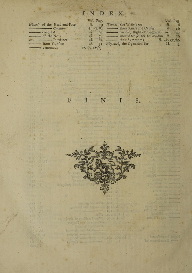 INDEX. Wounds of the Head and Face ——— Cranium contufed of the Neck —■■ 1 ■■ Inteftines from Gunfhot venomous Vol. Pag. ib. 79 I. 78,82 ib. 92 ib. 74 ib. 6 2 ib. 51 ib. 97, &feq. Vol. Pag Wounds, the Writers on > ib. 6 • -- their Kinds and Caufes ib. 26 • ■ ■ • curable, flight or dangerous ib. 27 --— mortal per fe, tel per accidens ib. 29 ■ ■ their Symptoms ib. 4c, &feq. Wryneck, the Operation for II. 3 «  l i 4 o £ . • * • \ v . • . L /