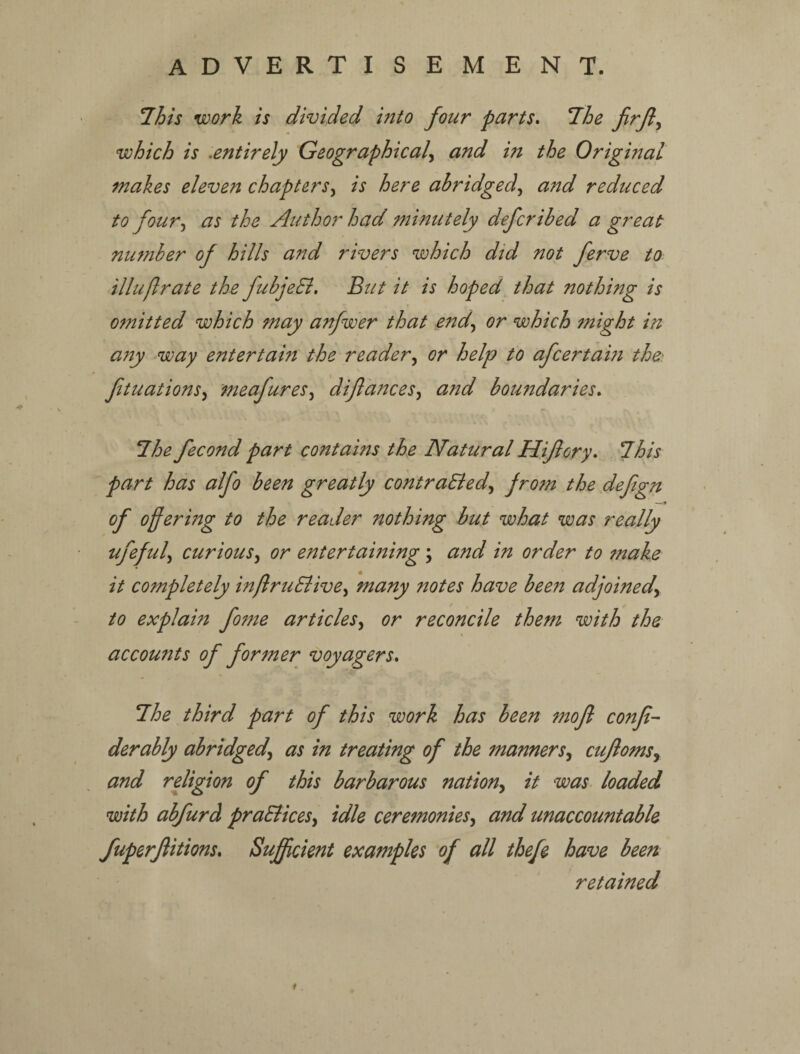 ADVERTISEMENT. 7/5/V work is divided into four parts, T^he firjiy which is ^entirely Geographical.^ and in the Original makes eleven chapters.^ is here abridged.^ a7td reduced to four.^ as the Author had minutely deferibed a great number of hills and rivers which did not ferve to. illuflrate the fubjeEl, But it is hoped that nothing is ofnitted which may anfwer that end,, or which might in any ^way entertain the reader., or help to afeertam the. ftuations., meafures, diflances, and boundaries, l^he fecond part contains the Natural Hiflory, 7his part has alfo been greatly contraEied., ргогп the defegn of offering to the reader nothing but what was really ufeful., curious., or entertaining; and in order to fnake it completely inftruEiive., many notes have been adjoined.^ to explain fome articles., or reconcile them with the \ accounts of former voyagers, 7he third part of this work has been mofl confi- derably abridged, as in treating of the manners, cujloms, , and rdigion of this barbarous nation, it was. loaded with abfurd praElices, idle ceremonies, and unaccountable fuperjlitions. Sufficient examples of all thefe have been retained