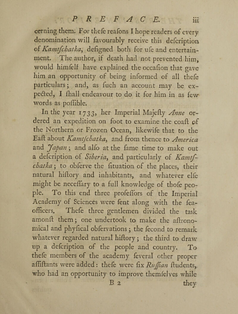 cerning them: For thefe reafons I hope readers of every denomination will favourably receive this defcriptiou oi Kamtfchatka^ defigned both for ufe and entertain¬ ment. The author, if death had not prevented him, would himfelf have explained the occafion that gave him an opportunity of being informed of all thefe particulars; and, as fuch an account may be ex- pedled, I fliall endeavour to do it for him in as few words as poffible. In the year 1733, her Imperial Majefty Anne or¬ dered an expedition on foot to examine the coafl; of the Northern or Frozen Ocean, likewife that to the Eaft about Kamtjehatka^ and from thence to America and yapa7t; and alfo at the fame time to make out a defeription of Siberia^ and particularly of Ka^ntf- chatka; to obferve the fituation of the places, their natural hiftory and inhabitants, and whatever elfe might be neceffary to a full knowledge of thofe peo¬ ple. To this end three profeffors of the Imperial Academy of Sciences were fent along with the fea- officers. Thefe three gentlemen divided the task amonft them; one undertook to make the aftrono- mical and phyheal obfervations; the fecond to remark whatever regarded natural hiftory; the third to draw up a defeription of the people and country. To thefe members of the academy feveral other proper afiiftants were added: thefe were ftx RuJJian ftudents, who had an opportunity to improve themfelves while В 2 thew