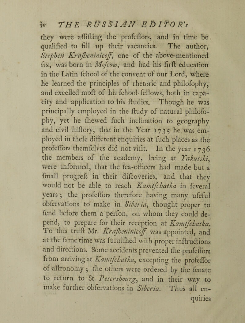 they were affifting the profeffors, and in time be qualified to fill up their vacancies. The author, Stephen KraJJjeninicoff^ one of the above-mentioned fix, was born in Mofcow^ and had his firft education in the Latin fchool of the convent of our Lord, where he learned the principles of rhetoric and philofophy, and excelled rnoft of his fchool-fellows, both in capa¬ city and application to his ftudies. Though he was principally employed in the fludy of natural philofo¬ phy, yet he fliewed fuch inclination to geography and civil hifl-ory, that in the Year 1735 he was em¬ ployed in thefe different enquiries at fuch places as the profeffors themfelves did not vifit. In the year 1736 the members of* the academy, being at Yakutskiy were informed, that the fea-officers had made but a fmall progrefs in their difeoveries, and that they would not be able to reach Ka^ntfchatka in feveral years; the profeffors therefore having many ufeful obfervations to make in Siberia^ thought proper to fend before them a perfon, on whom they could de¬ pend, to prepare for their reception at Ka77itfchatka, To this trufl: Mr. KraJIdeninicoff was appointed, and at the fame time was furnifiied with proper inffrudlions and diredions. Some accidents prevented the profeflors from ^rnwing^t Ka7nt/chatka^ excepting the profeffor of aftronomy ; the others were ordered by the fenate to return to St. Petersbnurg^ and in their way to make further obfervations in Siberia, Thus all en¬ quiries