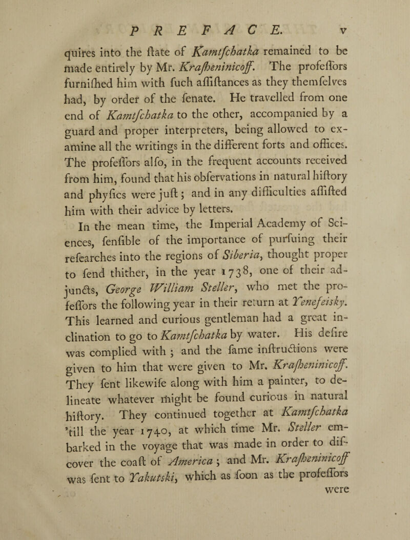 quires into the ftate of K^f^ifchatka remained to be made entirely by Mr. Krajheninicoff. The profeflbrs furnilhed him with fuch affiftances as they themfelves had, by order of the fenate. He travelled from one end of Ka7ntfchatka to the other, accompanied by a guard and proper interpreters, being allowed to ex¬ amine all the writings in the different forts and offices. The profeffors alfo, in the frequent accounts received from him, found that his obfervations in natural hiftory and phyfics were juft 5 and in any difficulties affifted him with their advice by letters. In the mean time, the Imperial Academy of Sci¬ ences, fenfible of the importance of purfuing their refcarches into the regions of Siberia^ thought proper to fend thither, in the year 1738, one of their ad- junds, George William Steller, who met the pro¬ feffors the following year in their return at Te^tefeisky, This learned and curious gentleman had a great in¬ clination to go to Kamtfchatka by water. His defire was complied with ; and the fame inftrudions were given to him that were given to Mr. Krafhefmticoff. They fent likewife along with him a painter, to de¬ lineate whatever iliight be found curious in natural -hiftory. They continued together at Kamtfchatka ’till the year 1740, at which time Mr. Steller em¬ barked in the voyage that was made in order to diff cover the coaft of Afnerica ; and Mr. Krafoeninicoff was fent to Takutski^ which as foon as the profeffors were