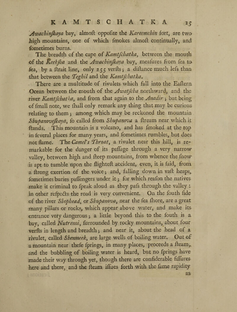 'Awachinjkaya bay, almoft oppofite the Kareemchin fort, are two high mountains, one of which fmokes almoft continually, and fometimes burns. The breadth of the cape of Kamtfchatka^ between the mouth of the Ё-еекра and the Awachwjkaya bay, meafures from Tea ta fea, by a ftrait line, only 255 verfts; a diftance much lefs than that between the ’Teghil and the Kamtjchatka. There are a multitude of rivulets which fall into the Eaflern Ocean between the mouth of the Awatfcha northward, and the river Kamtfchatka^ and from that again to the Anadir j but being of fmall note, we fhall only remark any thing that may be curious relating to them 5 among which may be reckoned the mountain Shupanovejkaya, fo called from Shupanova a ftream near which it ftands. This mountain is a volcano, and has fmoked at the top in feveral places for many years, and fometimes rumbles, but does not flame. The Camel's throat, a rivulet near this hill, is re¬ markable for the danger of its pafTage through a very narrow valley, between high and fteep mountains, from whence the fnow is apt to tumble upon the flightefl; accident, even, it is faid, from a ftrong exertion of the voice j and, falling down in vafl heaps, fometimes buries paflengers under it; for which reafon the natives make it criminal to fpeak aloud as they pafs through the valley i in other refpedts the road is very convenient. On the fouth fide of the river Sbophead, or Shtipanova^ near the fea fhore, are a great many pillars or rocks, which appear above water, and make its entrance very dangerous у a little beyond this to the fouth is a. bay, called Nutrenoi^ furrounded by rocky mountains,^about four verfls in length and breadth •, and near it, about the head of a rivulet, called Shenjneek^ are large wells of boiling water. Out of a mountain near thefe fprings, in many places, proceeds a fleam,, and the bubbling of boiling water is heard, but no fprings have made their way through yet, though there are confiderable fiffures here and there, and the fleam iflues forth with the fame rapidity