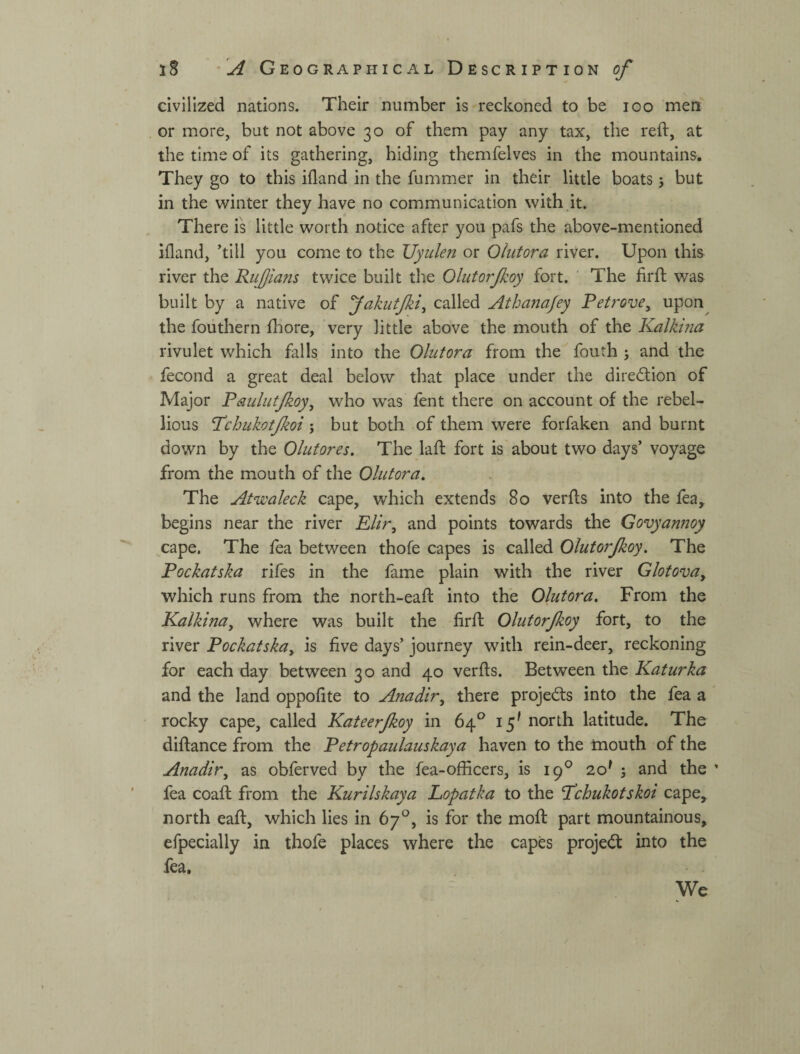 civilized nations. Their number is reckoned to be igo men or more, but not above 30 of them pay any tax, the reft, at the time of its gathering, hiding themfelves in the mountains. They go to this ifland in the fummer in their little boats 5 but in the winter they have no communication with it. There is little worth notice after you pafs the above-mentioned ifland, ’till you come to the Uyiilefi or Ohitora river. Upon this river the Ruffians twice built the Olutorjkoy fort. ' The firft was built by a native of fakutjki^ called Athanajey Retrove^ upon the fouthern fhore, very little above the mouth of the Kalkina rivulet which falls into the Olutora from the fouth 5 and the fecond a great deal below that place under the direction of Major Paulutjkoy^ who was fent there on account of the rebel¬ lious 'Rchukotjkoi; but both of them were forfaken and burnt down by the Olufores. The laft fort is'about two days’ voyage from the mouth of the Olutora. The Atwaleck cape, which extends 80 verfts into the fea, begins near the river Elir, and points towards the Govyannoy cape. The fea between thofe capes is called Olutorjkoy. The Pockatska rifes in the fame plain with the river Glotova, which runs from the north-eaft into the Olutora. From the Kalkina, where was built the firft Olutorjkoy fort, to the river Pockatska, is five days’ journey with rein-deer, reckoning for each day between 30 and 40 verfts. Between the Katurka and the land oppofite to Anadir, there projeds into the fea a rocky cape, called Kateerjkoy in 64*^ 15^ north latitude. The diftance from the Petropaulauskaya haven to the mouth of the Anadir, as obferved by the fea-officers, is 19® 20^ ; and the fea coaft from the Kurilskaya Lopatka to the 'Pchukotskoi cape, north eaft, which lies in 67°, is for the moft part mountainous, efpecially in thofe places where the capes proje(5t into the fea. We