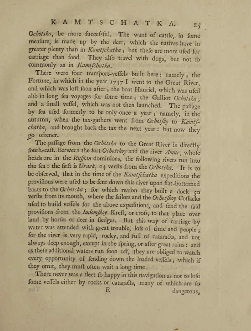 Ochotska, be more fiiccefsful. The want of cattle, in fome meafure, is made up by the deer, which the natives have in greater plenty than in Kamtfchatka ; but thefe are more ufed for carriage than food. They alfo travel with dogs, but not fo commonly as in Kamtfchatka. There were four tranfport-veflels built here: namely; the Fortune, in which in the year 1737 I went to the Great River, and which was loft foon after; the boat Hauriel, which was ufed alfo in long fea voyages for fome time; the Galliot Ochotska; and a fmall veflel, which was not then launched. The pafTao-e by lea uled formerly to be only once a year ; namely, in the autumn, when the tax-gathers went from Ochotjky to Kamtf chatka^ and brought back the tax the next year : but now they go oftener. - The paflage from the Ochotska to the Great River is diredlly fouth-eaft.. Between the fort Ochofskoy and the river Amur, whofe heads are in the Rujian dominions, the following rivers run into the fea : the firft is Urack, 24 verfts from the Ochotska. It is to be obferved, that in the time of the Kamtfchatka expeditions the provifions were ufed to be fent down this river upon flat-bottomed ' boats to the Ochotska; for which reafon they built a dock rо verfts from its mouth, where the failors and the Ochotjkoy Coflacks ufed to build veflfels for the above expeditions, and fend the faid provifions from the ludomjkoy Kreft, or crofs, to that place over land by horfes or deer in fledges. But this way of carriage by water was attended with great trouble, lofs of time and people j for the river is very rapid, rocky, and full of cataradfs, and not always deep enough, except in the fpring, or after great rains: and as thefe additional waters run foon off, they are obliged to watch every opportunity of fending down the loaded veflels; which if they omit, they muft often wait a long time. There never was a fleet fo happy in this nav^ation as not to lofe fome veflels either by rocks or cataradts, many of which are fo E dangerous.