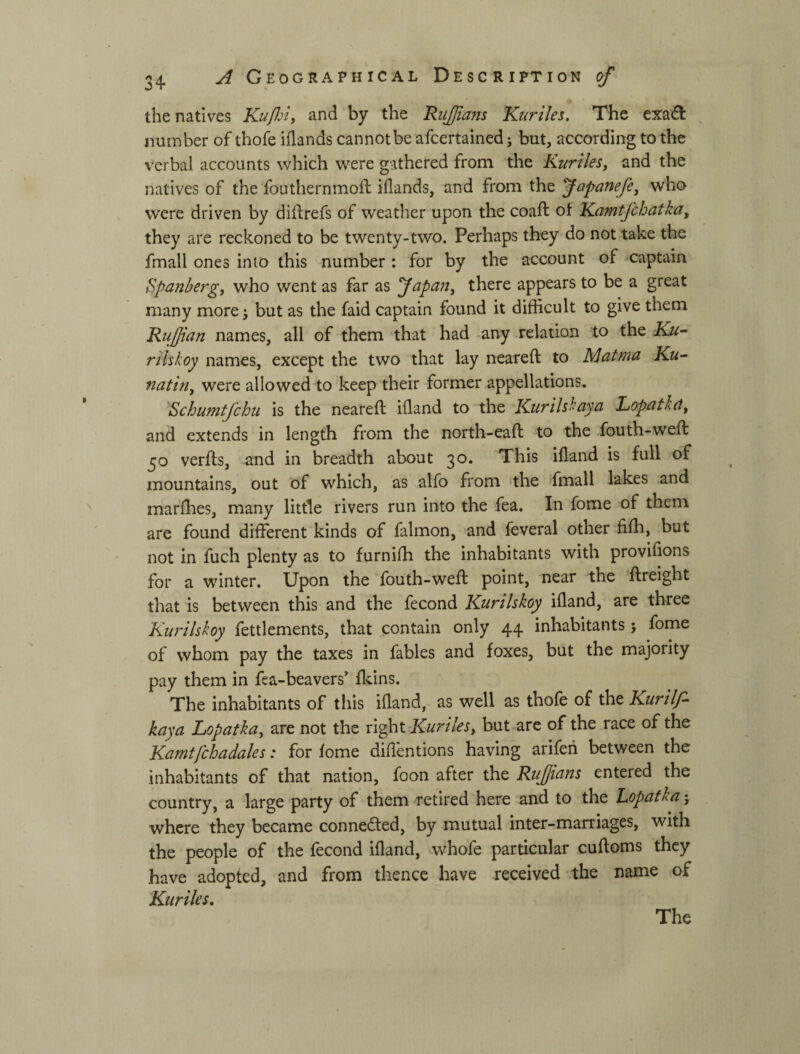 the natives Kufn, and by the RiiJJians Kuriles. The exa£t ^ number of thofe iflands cannot be afcertained; but, according to the verbal accounts which were gathered from the Kurilesj and the natives of the fouthernmoll iflands, and from the Japanefe, who were driven by diftrefs of weather upon the coaft of Kamtfchatka, they are reckoned to be twenty-two. Perhaps they do not take the fmall ones into this number : for by the account of ^captain Spa?ibergj who went as far as fapan^ there appears to be a great many more j but as the faid captain found it difficult to give them Riijjian names, all of them that had -any relation to the Ku^ rilskoy names, except the two that lay neareft to Matma Ku~ natin, were allowed to keep their former appellations. ^Schumtfchu is the neareft iiland to the Kurilsbayci Lopeitletf and extends in length from the north-eaft to the fouth-weft 50 verfts, and in breadth about 30. This ifland is full of mountains, out of which, as alfo from the fmall lakes and marfhes, many little rivers run into the fea. In fome of them are found different kinds of falmon, and feveral other filh, but not in fuch plenty as to furnifh the inhabitants with provilions for a winter. Upon the fouth-weft point, near the 'ftreight that is between this and the fecond Kurilskoy ifland, are three Kurilskoy fettlements, that contain only 44 inhabitants j fome of whom pay the taxes in fables and foxes, but the majority pay them in fea-beavers fl^ins. The inhabitants of tiiis ifland, as well as thofe of the Kurilf- kaya Lopatka^ are not the xi^t-KurileSy but.are of the race of the Kamtfchadales: for lome difl'entions having arifeh between the inhabitants of that nation, foon after the RuJJtcins entered the country, a large party of them retired here and to the Lopatka j where they became connected, by mutual inter-marriages, with the people of the fecond ifland, whofe particular cuftoms they have adopted, and from thence have received the name of Kuriles,