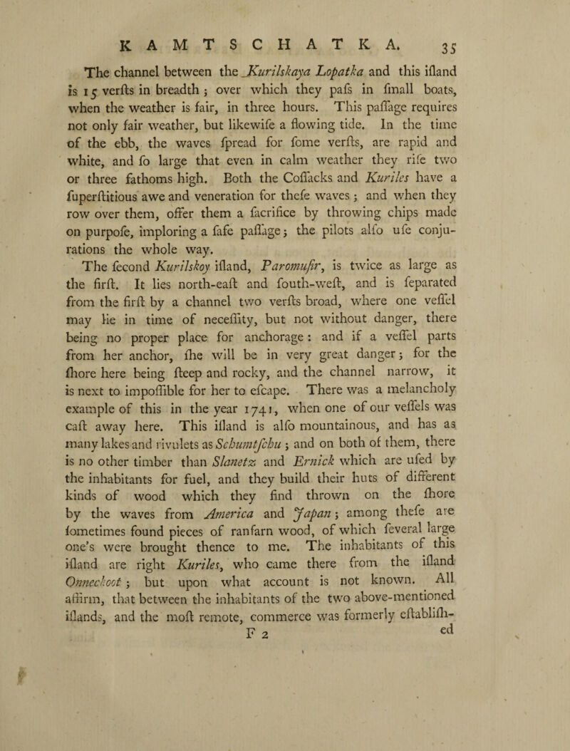 The channel between the _Kurilskaya Lopatha and this ifland is 15 verfts in breadth ; over which they pafs in fmall boats, when the weather is fair, in three hours. This paffage requires not only fair weather, but likewife a flowing tide. In the time of the ebb, the waves fpread for fome verfls, are rapid and white, and fo large that even in calm weather they rife two or three fathoms high. Both the Coflacks and Kuriles have a fuperflitious' awe and veneration for thefe waves j and when they row over them, offer them a facrifice by throwing chips made on purpofe, imploring a fafe pafl'age, the pilots alfo ufe conju¬ rations the whole way. The fecond Kurilskoy ifland, Paromujir, is twice as large as the firfb. It lies north-eaft and fouth-wefl, and is feparated from the firfl; by a channel two verfls broad, where one veflel may He in time of neceflity, but not without danger, there being no proper place for anchorage: and if a veffel parts from her anchor, the will be in very great danger 5 for the fhore here being fbeep and rocky, and the channel narrow, it is next to impoffible for her to efcape. There was a melancholy example of this in the year 1741, when one of our veffels was cafl; away here. This illand is alfo mountainous, and has as, many lakes and rivulets 2&Schumtfchu ; and on both of them, there is no other timber than Slanetz and Er?iick which are ufed by the inhabitants for fuel, and they build their huts of different kinds of wood which they find thrown on the fhore by the waves from America and у apart; among thefe are fometimes found pieces of ranfarn wood, of which feveral large one’s were brought thence to me. The inhabitants of this ifland are right Kuriles^ who came there from the ifland Onnechoot ; but upon what account is not known. All affirm, that between the inhabitants of the two above-mentioned iflands, and the mofl remote, commerce was formerly eflablifli- F 2