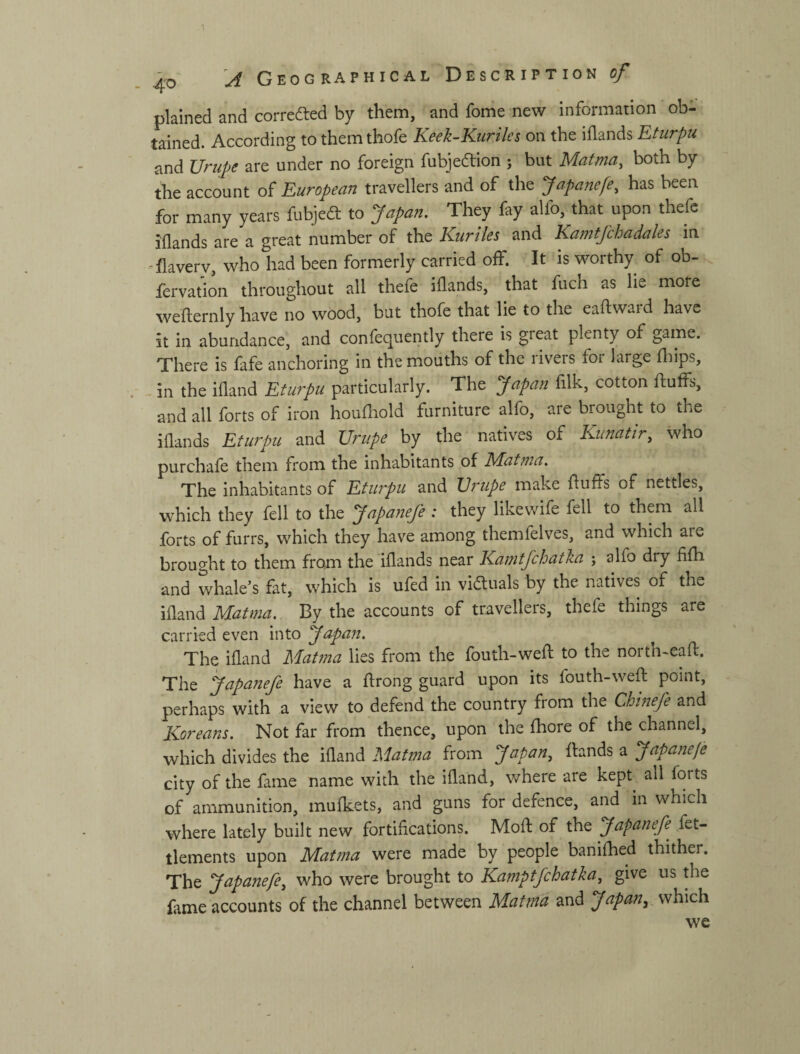 plained and correiSed by them, and fome new information ob- tained. According to them thofe Keek-Kuriles on the iflands Eturpu and Urup)e are under no foreign fubjedion j but Mafma, both by the account of European travellers and of the Japanefe, has been for many years fubje^t to Japan, They fay alfo, that upon thefc iflands are a great number of the Kuriles and Kamtfchadales in -flavery, who had been formerly carried off. It is worthy of ob- fervation throughout all thefe idands, that fuch as lie more wefternly Ъаѵе no wood, but thofe that lie to the eadwaid have it in abundance, and confequently there is great plenty of game. There is fafe anchoring in the mouths of the rivers for large fliips, - in the illand Eturpu particularly. The Japan filk, cotton fluffs, and all forts of iron houfliold furniture alfo, are brought to the iflands Etiaju and TJritpe by the natives of Kunatir, who purchafe them from the inhabitants of Mat та. The inhabitants of Eturpu and Vrupe make fluffs of nettles, which they fell to the JapaneJe : they likewife fell to them all forts of furrs, which they have among themfelves, and whieh aie brought to them from the iflands near Kamtfchatka ; alfo dry fifh and whale’s fat, which is ufed in victuals by the natives of the iflandMz/w^. By the accounts of travellers, thefe things are carried even into Japan, The ifland Matma lies from the fouth-weft to the north-eafl. The Japanefe have a flrong guard upon its fouth-weft point, perhaps with a view to defend the country from the Chi?ieje and Koreans, Not far from thence, upon the fhore of the channel, which divides the ifland Matma from Japan, ftands a Japanefe city of the fame name with the ifland, where are kept all forts of ammunition, mufkets, and guns for defence, and in which where lately built new fortifications. Moft of the Japanefe^ fet- tlements upon Matma were made by people banifhed thither. The Japanefe, who were brought to Kamptfchatka, give us ftie fame accounts of the channel between Matma and Japan^ which we