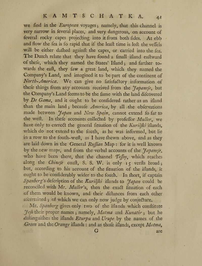 we find in the European voyages; namely, that this channel is very narrow in feveral places, and very dangerous, on account of feveral rocky capes projei5ling into it from both iides. At ebb - and flow the fea is fo rapid that if the leaft time is lofl; the velTeis will be either dallied againft the capes, or carried into the fea. The Dutch relate that they have found a fmall ifland eaftwaid of thele, which they named the States’ Ifland j and farther to¬ wards the eaft, they faw a great land, which they named the Company’s Land, and imagined it to be part of the continent of ІЯогіЬ-America. We can give no fatisfadlory information of thefe things from any accounts received from the yapanefe^ but the Company’s Land feems to be the fame with the land difcovered by E>e Gama, and it ought to be confidered rather as an ifland than the main land ; becaufe America, by all /the obfervations made between yapan and New Spain, cannot extend fo far to the weft. In theft accounts collected by profeflbr Muller, we have only to соітсбі the general fituation of the Kurilfki iflands, which do not extend to the fouth, as he was informed, but lie in a row to the fouth-weft, as I have Ihewn above, and as they are laid down in the General Rujjian Map ; for it is well known by the new maps, and from the verbal accounts of the у арапеje, who have been there, that the channel Teffoy, which reaches along the Chine Je coaft, S. S. W. is only 15 verfts broad; but, according to his account of the lituation of the iflands, it ought to be conflderably wider to the fouth. In ftiort, if captain Rpanberg'^ defeription of the Kuriljki iflands to yapan could be reconciled with Mr. Muller's, then the exaeft fttuation of each of them would be known, and their diftances from each other afeertained 5 of which we can only now judge by conjecture. , Mr. Spanberg gives only two of the iflands which conftitatc У tyS their proper names; namely, Matma and Kunatir', but he diftinguiflies the iflands Eturpu and Urupe by the names of the Green and the Orange iflands: and as thoft iflands, except Matma, G are