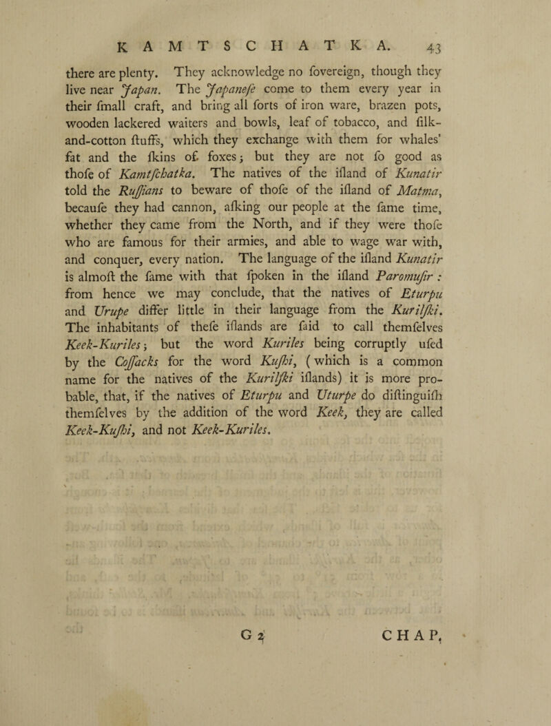 there are plenty. They acknowledge no fovereign, though they live near Japan. The Japanefe come to them every year in their fmall craft, and bring all forts of iron ware, brazen pots, wooden lackered waiters and bowls, leaf of tobacco, and filk- and-cotton fluffs, which they exchange with them for whales’ fat and the fkins of foxes; but they are not fo good as thofe of Kamtfchatka. The natives of the ifland of Kunatir told the RuJJiam to beware of thofe of the ifland of Mat?72a^ becaufe they had cannon, afking our people at the fame time, whether they came from the North, and if they were thofe who are famous for their armies, and able to wage war with, and conquer, every nation. The language of the ifland Kunatir is almofl the fame with that fpoken in the ifland Paromufir : from hence we may conclude, that the natives of EturpiL and TJrupe differ little in their language from the Kuriljki, The inhabitants of thefe iflands are faid to call themfelves Keek-KurileSy but the word Kuriles being corruptly ufed by the Cojfacks for the word Kujhiy (which is a common name for the natives of the Kuriljki iflands) it is more pro¬ bable, that, if the natives of Eturpu and TJturpe do diflinguifh themfelves by the addition of the word Keeky they are called Keek-Kufiiy and not Keek^-Kuriles, CHAP.