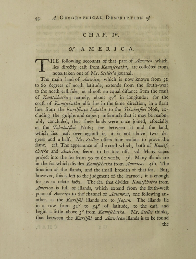 CHAP. IV. Of AMERICA. Л Й S H E following accounts of that part of America which i lies diredtly eaft from Kamtfchatkay are colledled from notes taken out of Mr. Stellcr% journal. The main land of America^ which is now known from 5,2 to 60 degrees of north latitude, extends from the fouth-weft to the north-eaft fide, at almofl; an equal diftance from the coaft of Kamtfchatkanamely, about 37^ in longitude: for the coafi: of Ka?ntfchatka allb lies in the fame direction, in a firait line from the Kuriljkaya Lopatka to the T^chukotjkoi Nofs, ex¬ cluding the gulphs and capes ; infomuch that it may be reafon- ably concluded, that thefe lands were once joined, efpecially at the T^chukotjkoi Nofsj for between it and the land, which lies eafi: over agalnfi; it, it is not above two de¬ grees and a half. Mr. Steller offers four reafons to prove tlie lame. ifi:. The appearance of the coaft. which, both of Kamtf- chatka and America^ feems to be tore off. 2d. Many capes projedl into the fea from 30 to 60 verfts. 3d. Many iflands are in the fea which divides Kamtfchatka from America, 4th. The fituation of the iflands, and the fmall breadth of that fea. But, however, this is left to the judgment of the learned; it is enough for us to relate fadls. The fea that divides Kamtfchatka from America is full of iflands, which extend from the fouth-weft point of America to the'channel of Amanova^ one following an¬ other, as the Kurilfki iflands are to f apart. The iflands lie in a row from 51^^ to 54® of latitude, to the eaft, and begin a little above 5® from Kamtfchatka. Mr. Steller thinks, that between the Kurilfki and American iflands is to be found the
