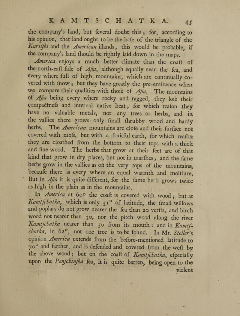 the company’s land, but feveral doubt this 5 for, according to his opinion, that land ought to be the bafe of the triangle of the Kuriljkt and the American iflands; this would be probable, if the company’s land fhould be rightly laid down in the maps. America enjoys a much better climate than the coafl; of the north-eaft hdc of ^a^ although equally near the fea, and every where full of high mountains, which are continually co¬ vered with fnow ; but they have greatly the pre-eminence when we compare their qualities with thofe of Afia, The mountains of Afia being every where rocky and ragged, they lofe their compadlnefs and internal native heat; for which reafon they have no valuable metals, nor any trees or herbs, and in the vallies there grows only fmall fhrubby wood and hardy herbs. The American mountains are clofe and their furface not covered with mofs, but with a fruitful earth, for which reafon they are cloathed from the bottom to their tops with a thick and fine wood. The herbs that grow at their feet are of that kind that grow in dry places, but not in marfiies j and the fame herbs grow in the vallies as on the very tops of the mountains^ becaufe there is every where an equal warmth and moifture. But in AJia it is quite different, for the fame herb grows twice as high in the plain as in the mountains. In America at 60° the coafi: is covered with wood; but at Kamtjchatka, which is only 51*^ of latitude, the fmall willows and poplars do not'grow nearer the fea than 20 verfts, and birch wood not nearer than 30, nor the pitch wood along the river Kamtfichatka nearer than 50 from its mouth : and in Kamtfi^ chatka, in 62^, not one tree is to be found. In Mr. *SV^//^r’s opinion America extends from the before-mentioned latitude to and farther, and is defended and covered from the weft by the above wood; but on the coaft of Kamtfichatka, efpecially upon the Fenfichtnjka fea, it is quite barren, being open to the violent