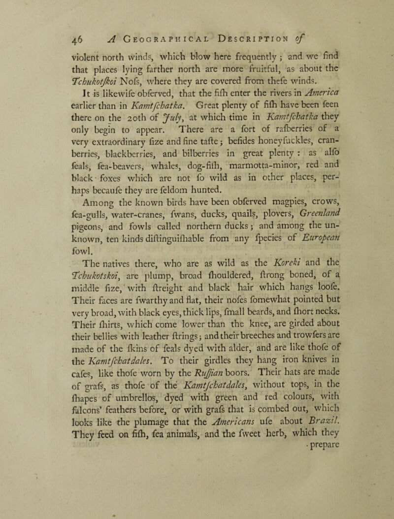 violent north winds, which blow here frequently ; and we find that places lying farther north are more fruitful, as about the Tchukotjkoi Nofs, where they are covered from thefe winds. It is likewife obferved, that the filh enter the rivers in America earlier than in Kamtfchatka, Great plenty of fhh have been feen there on the 20th of at which time in Kamtfchatka they only begin to appear. There are a fort of rafberries of a very extraordinary fize and fine tafte; befides honeyfackles, cran¬ berries, blackberries, and bilberries in great plenty : as alfo feals, fea-beavers, whales, dog-fifli, marmotta-minor, red and black ^ foxes which are not fo wild as in other places, per¬ haps becaufe they are feldom hunted. Among the known birds have been obferved magpies, crows, fea-gulls, water-cranes, fwans, ducks, quails, plovcis, Greenland pigeons, and fowls called northern ducks; and among the un¬ known, ten kinds diftinguifliable from any fpecies of European fowl. The natives there, who are as wild as the Koreki and the Tchiikotskoij are plump, broad fhouldered, firong boned, of a middle fize,' with flreight and black hair which hangs loofe. Their faces are fwarthy and flat, their nofes fomewhat pointed but very broad, with black eyes, thick lips, fmall beards, and fhort necks. Their fhirts, which come lower than the knee, are girded about their bellies with leather firings; and their breeches and trowfersare made of the fkins of feals dyed with alder, and are like thofe of the Kamtfchatdales. To their girdles they hang iron knives in cafes, like thofe worn by the Rufian boors. Their hats are made of grafs, as thofe of the Kamtfchat dales ^ without tops, in the fhapes of umbrellos, dyed with green and red colours, with falcons’ feathers before, or with grafs that is combed out, which looks like the plumage that the Americans ufe about Brazil. They feed on fifh, fea animals, and the fweet herb, which they • prepare