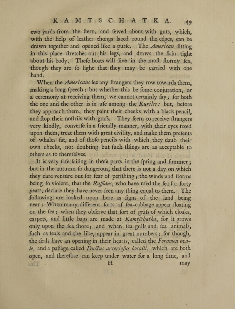 KAMTSCH АТКА. two yards from the ftern, and fewed about with guts, which,' with the help of leather thongs laced round the edges, can be drawn together and opened like a purfe. The American fitting in this place ftretches out his legs, and draws the fkin tight about his body. Thefe boats will live in the moft flormy' fea, though they are fo light that they may be carried with one hand. When the Americans fee any ftrangers they row towards them, making a long fpeech ; but whether this be fpme conjuration, or a ceremony at receiving them, we cannot certainly fayj for both the one and the other is in ufe among the Kuriles: but, before they approach them, they paint their cheeks with a black pencil, and flop their noftrils with grafs. They feem to receive flrangers very kindly, converfe in a friendly manner, with their eyes fixed upon them, treat them with great civility, and make them prefents of whales’ fat, and of thofe pencils with which they daub their own cheeks, not doubting but fuch things are as acceptable to others as to themfelves. , It is very fafe Tailing in thofe parts in the fpring and fummer 5 but in the autumn fo dangerous, that there is not a day on which they dare venture out for fear of perifhing j the winds and florms being fo violent, that the Rujpans, who have ufed the fea for forty .years, declare they have never feen any thing equal to them. The following are looked upon here as figns of the land being near : When many different forts of fea-cabbage appear floating on the fea; when they obferve that fort of grafs of which cloaks, carpets, and little bags are made at Kamtfchatka, for it grows only upon the fea fhorej and when fea-gulls and fea animals, fuch as feals and the like, appear in great numbers; for though, the feals have an opening in their hearts, called the Foramen ova¬ le^ and a paflage called F>u5ius arteriofus botalliy which are both open, and therefore can keep under water for a long time, and H may