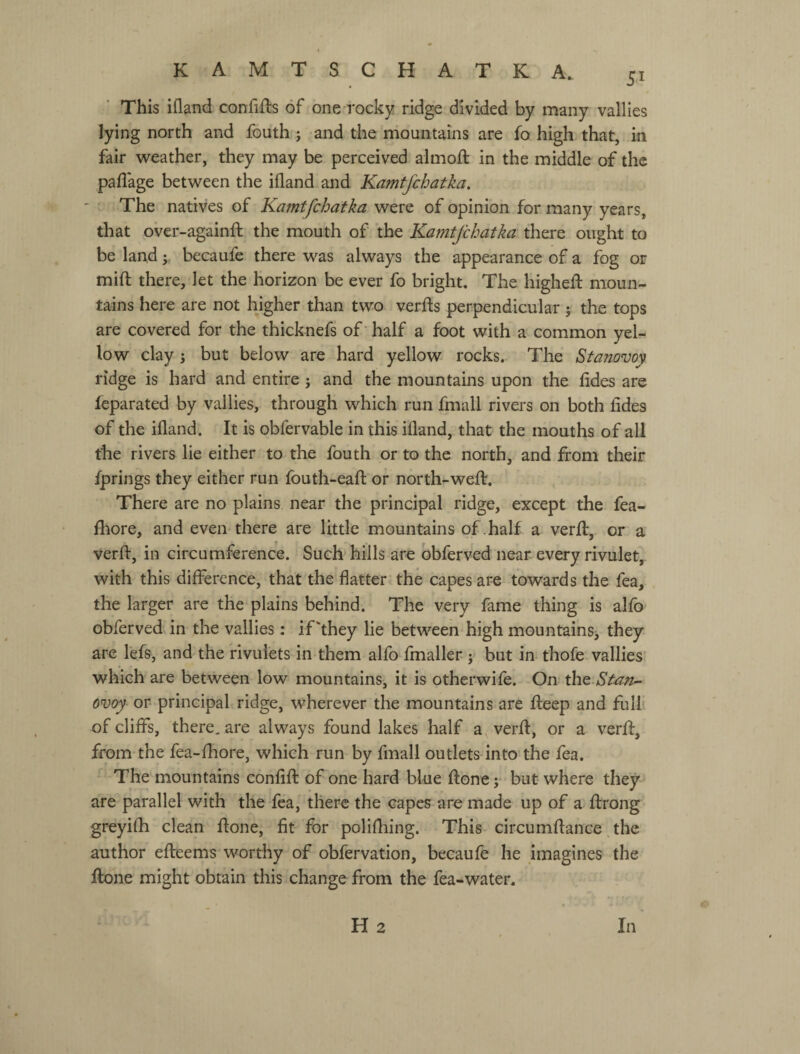 This ifland confifts of one rocky ridge divided by many vallies lying north and fouth j and the mountains are fo high that, in fair weather, they may be perceived almoft in the middle of the paflage between the ifland and Kamtfchatka, ' The natives of Kamtfchatka were of opinion for many years, that over-againft the mouth of the Kamtfchatka there ought to be land у becaufe there was always the appearance of a fog or mift there, let the horizon be ever fo bright. The higheft moun¬ tains here are not higher than two verfts perpendicular у the tops are covered for the thicknefs of' half a foot with a common yel¬ low clay 5 but below are hard yellow rocks. The Stanovoy ridge is hard and entire j and the mountains upon the fides are feparated by vallies, through which run fmall rivei's on both fides of the ifland. It is obfervable in this ifland, that the mouths of all the rivers lie either to the fouth or to the north, and from their fprings they either run fouth-eafl or north-weff. There are no plains near the principal ridge, except the fea- fhore, and even there are little mountains of .half a verfl, or a verfl:, in circumference. Such hills are obferved near every rivulet, with this difference, that the flatter the capes are towards the fea, the larger are the plains behind. The very fame thing is alfb obferved in the vallies: if‘they lie between high mountainSj they are I'efs, and the rivulets in them alfo fmaller j but in thofe vallies which are between low mountains, it is otherwife. On the.Stan¬ ovoy or principal ridge, wherever the mountains are fleep and full of cliffs, there, are always found lakes half a verfl, or a verfl, from the fea-fhore, which run by fmall outlets into the fea. The mountains confift of one hard blue ftone; but where they are parallel with the fea, there the capes are made up of a flrong greyifh clean flone, fit for polifliing. This circumflance .the author efleems worthy of obfervation, becaufe he imagines the ftone might obtain this change from the fea-water. H 2 In