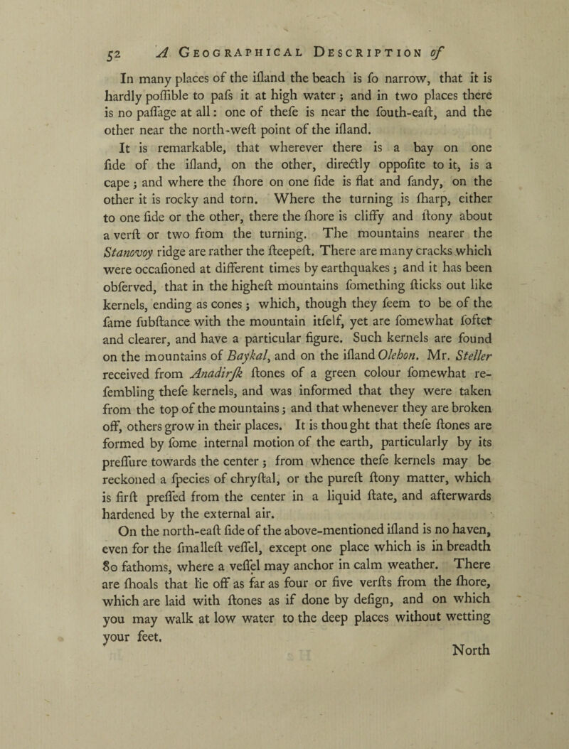 In many places of the ifland the beach is fo narrow, that it is hardly poffible to pafs it at high water; and in two places there is no paflage at all: one of thefe is near the fouth-eaft, and the other near the north-weft point of the ifland. It is remarkable, that wherever there is a bay on one fide of the ifland, on the other, direcftly oppofite to it, is a cape 5 and where the fhore on one fide is flat and fandy, on the other it is rocky and torn. Where the turning is fharp, either to one fide or the other, there the fhore is cliffy and ftony about a verft or two from the turning. The mountains nearer the Stanovoy ridge are rather the fteepeft. There are many cracks which were occafioned at different times by earthquakes j and it has been obferved, that in the higheft mountains fomething flicks out like kernels, ending as cones; which, though they feem to be of the fame fubftance with the mountain itfelf, yet are fomewhat foftet and clearer, and have a particular figure. Such kernels are found on the mountains of Baykal^ and on the ifland Olehon, Mr. Steller received from Anadirjk ftones of a green colour fomewhat re- fembling thefe kernels, and was informed that they were taken from the top of the mountains; and that whenever they are broken off, others grow in their places. It is thought that thefe ftones are formed by fome internal motion of the earth, particularly by its preffure towards the center ; from whence thefe kernels may be reckoned a fpecies of chryftal, or the pureft ftony matter, which is firft preffed from the center in a liquid ftate, and afterwards hardened by the external air. On the north-eaft fide of the above-mentioned ifland is no haven, even for the fmalleft veffel, except one place which is in breadth So fathoms, where a veffel may anchor in calm weather. There are fhoals that iie off as far as four or five verfts from the fhore, which are laid with ftones as if done by defign, and on which you may walk at low water to the deep places without wetting your feet. North