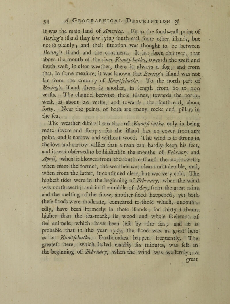 it was the main land of America. From the fouth-eaft.point of Bering's ifland they faw lying fouth-eaft fome other iflands, but not fo plainly j and their fituation was thought to be between Bering's ifland and the continent. It has been obferved, that above the mouth of the river Kamtfchatka^ towards the weft and fouth-weft, in clear weather, there is always a fog; and from that, in fome meafure, it was known that Bering's ifland was not far from the country of Kamtfchatka. To the north part of Bering's ifland there is another, in length from 8o to.- loo verfts. The channel betwixt thefe iflands, towards the north- weft, , is, about 20 verfts, and towards the fouth-eaft, about forty. Near the points of both are many rocks and pillars in the fea. The-weather dilfers'from that of Kamtfihatka only in being more fevere and ftiarp; for the ifland has no cover from any point, and is narrow and without wood. The wind is fo ftrong in the low and narrow vallies that a man can hardly .keep his feet, and it was obferved to be higheft in the months of ВеЬгцагу and Aprils when it blowed from die fouth-eaft and the north-weft when from the former, the weather was clear and tolerable,^ and, when from the latter, it continued clear, but was very cold. The higheft tides were in the beginning of February^ when the wind was north-weft j and in the middle of May, from the great rains, and the melting of the fnow, another flood happened j yet both thefe floods were moderate, compared tO:thofe which, undoubt¬ edly, have been formerly in thofe iflands; for thirty fathoms higher than the fea-mark,. lie wood and whole fkeletons of fea animals, which have been left by the fea; and .ifc is probable that im the year 1737, the flood was as great, here as at Kamtfchatka. Earthquakes happen frequently. The greateft here, which lafted exactly fix minutes, was felt in the beginning of: February, .when the wind was wefternly^L a great