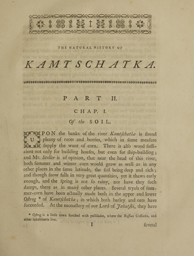 еоеб^ооо€оооооѳ6оеообос5€оооооэоо?9 'Г о Q 0) THE NATURAL HISTORY OF KAMTSCHATK^. PART П. CHAP. I. Of the SOIL. PON the banks of the river Kamtfchatka is found U 2 plenty of roots and berries, which in fome meafure fupply the want of corn. There is alfo wood fuffi- dent not only for building houfes, but even for {hip-building; and Mr. ^teller is of opinion, that near the head of this river, both fummer and winter corn would grow as well as in any other places in the fame latitude, the foil bemg deep and rich ; and though fnow falls in very great quantities, yet it thaws early enough, and the fpring is not fo rainy, nor have they fuch damps, there as in many other places. Several tryals of fum- mer-corn have been adlually made both in the upper and lower OJlrog * of Kamtfchatka; in which both barley and oats have fucceeded. At the monaflery of our Lord of f akutjki^ they have * Ojirogf a little town fortified with pallifades, where the RuJJtan Cofiacks, and other inhabitants live. I feveral