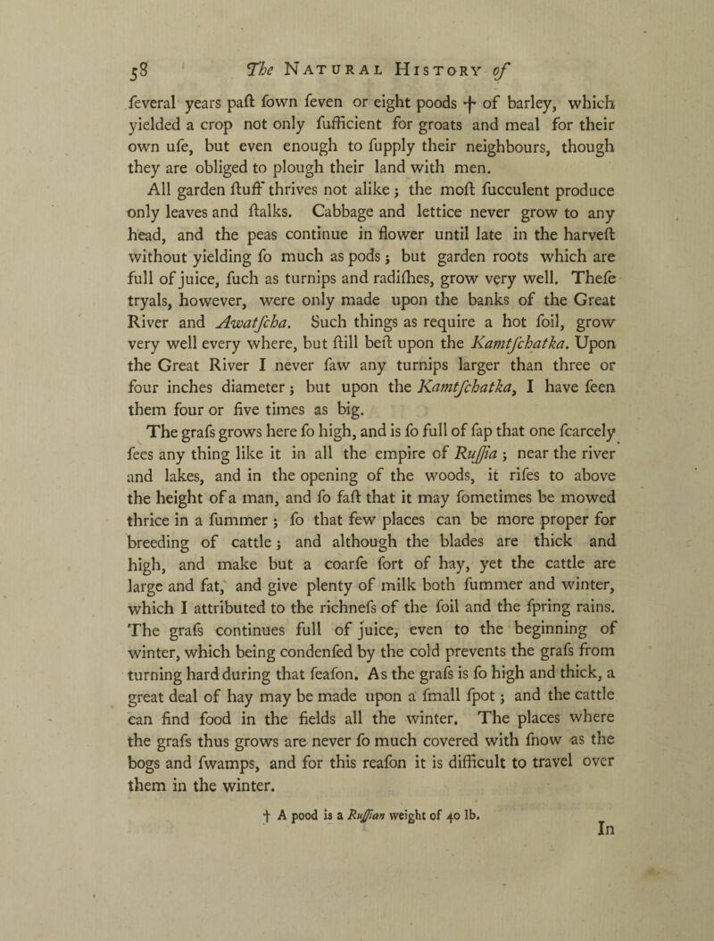 feveral years paft fown feven or eight poods ф of barley, which yielded a crop not only fufficient for groats and meal for their own ufe, but even enough to fupply their neighbours, though they are obliged to plough their land with men. All garden fluff thrives not alike ; the moft fucculent produce only leaves and flalks. Cabbage and lettice never grow to any head, and the peas continue in flower until late in the harveft without yielding fo much as pods; but garden roots which are full of juice, fuch as turnips and radifhes, grow very well. Thefe tryals, however, were only made upon the banks of the Great River and Awatfcha. Such things as require a hot foil, grow very well every where, but flill befl upon the Kamtfchatka. Upon the Great River I never faw any turnips larger than three or four inches diameter; but upon the Kamtfchatka^ I have feen them four or five times as big. The grafs grows here fo high, and is fo full of fap that one fcarcely fees any thing like it in all the empire of Rujjta ; near the river and lakes, and in the opening of the woods, it rifes to above the height of a man, and fo fafi: that it may fometimes be mowed thrice in a fummer ; fo that few places can be more proper for breeding of cattle} and although the blades are thick and high, and make but a coarfe fort of hay, yet the cattle are large and fat,' and give plenty of milk both fummer and winter, which I attributed to the richnefs of the foil and the fpring rains. The grafs continues full of juice, even to the beginning of winter, which being condenfed by the cold prevents the grafs from turning hard during that feafon. As the grafs is fo high and thick, a great deal of hay may be made upon a' fmall fpot; and the cattle can find food in the fields all the winter. The places where the grafs thus grows are never fo much covered with fnow as the bogs and fwamps, and for this reafon it is difficult to travel over them in the winter. f A pood is a RuJJtan weight of 40 lb. In