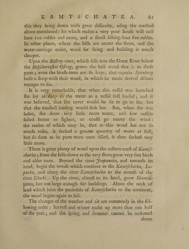 this they bring down with great difficulty, ufing the method above mentioned: for which reafon a very poor houfe will coft here 100 rubles and more, and a fmall fiffiing-boat five rubles. In other places, where the hills are nearer the fhore, and the. water-carriage eafier, wood for firing and building is much cheaper. Upon the Bifiroy river, which falls into the Great River below the Bolfcheretjkoi OJirog^ grows the beft wood that is in thefe parts j even the birch-trees are fo large, that captain- Spanberg built a floop with their wood, in which he made feveral dilfant voyages to fea. It is very remarkable, that when this veffiel was launched flae lay as deep in the water as a vefiel full loaded ^ and it was believed, that flie never would be fit to go to fea, but that the fmallefi; loading would fink her. But, when fhe was laden,, file drew very little more water,, and few vefifels^ failed better or lighter, or could go nearer the wind ^ the reafon. of which may be, that as this wood has not fo much rofin, it fucked a greatca: quantity of water at firffi, but fo foon as its parts were once filled, it tlien fucked very little more. There Is great plenty of wood' upon the eaflern coafi: o^ Kamtf- ehatka ; from, the hills down to the very fhore grow very fine birch and alder trees. Beyond the river yonpanoba^ and towards its head, begin the woods which continue to the Kamtfchatka^. Lo- patka^ and along the river Kami [chat ka. to the mouth of the river Elouki. Up the river, almofi: to its head, grow likewife pines, but not large enough for buildings. About the neck of land w'hich joins the peninfula of Kamtfchatka to the continent,, the wood begins again to fail. The changes of the weather and air are commonly in the fol¬ lowing order : harveft and winter make up more than one half of the year 3 and the fpring and fummer cannot be reckoned abovn: