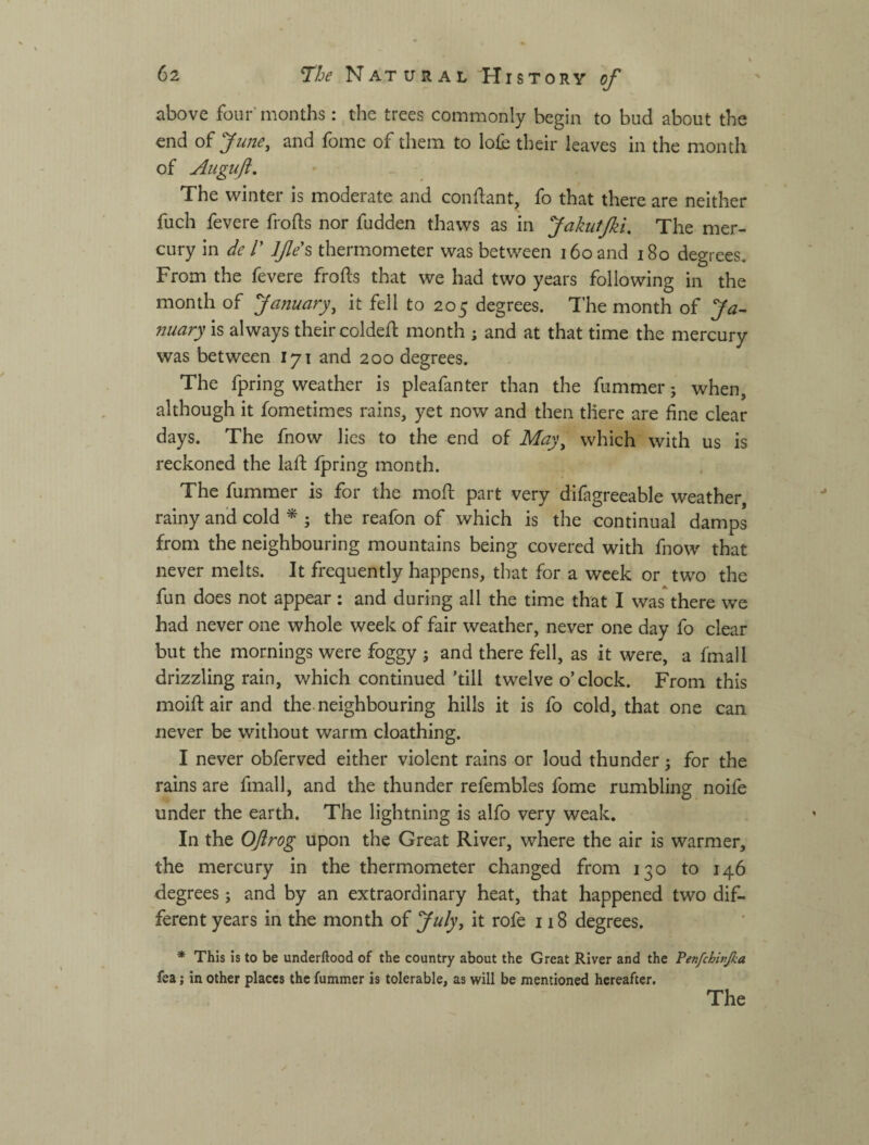 б2 ч Т'Ье Natural History of above four'months; the trees commonly begin to bud about the end of June, and fome of them to lofc their leaves in the month of Augiift. The winter is moderate and condant, fo that there are neither fuch fevere frods nor fudden thaws as in JakutJki. The mer¬ cury in de Г Ife's thermometer was between i6oand i8o degrees. From the fevere frods that we had two years following in the month of January, it fell to 205 degrees. The month of Ja- imary is always their colded month ; and at that time the mercury was between 171 and 200 degrees. The fpring weather is pleafanter than the dimmer j when, although it fometimes rains, yet now and then there are fine clear days. The fnow lies to the end of May, which with us is reckoned the lad fpring month. The dimmer is for the mod part very difagreeable weather, rainy and cold ^ ; the reafon of which is the continual damps from the neighbouring mountains being covered with fnow that never melts. It frequently happens, that for a week or two the fun does not appear : and during all the time that I was there we had never one whole week of fair weather, never one day fo clear but the mornings were foggy j and there fell, as it were, a fmall drizzling rain, which continued 'till twelve o’clock. From this mold air and the. neighbouring hills it is fo cold, that one can never be without warm cloathing. I never obferved either violent rains or loud thunder 5 for the rains are fmall, and the thunder refembles fome rumbling noife under the earth. The lightning is alfo very weak. In the Ojirog upon the Great River, where the air is warmer, the mercury in the thermometer changed from 130 to 146 degrees; and by an extraordinary heat, that happened two dif¬ ferent years in the month of July, it rofe 118 degrees. * This is to be underftood of the country about the Great River and the Tenfchivjka fea; in other places the fummer is tolerable, as will be mentioned hereafter.