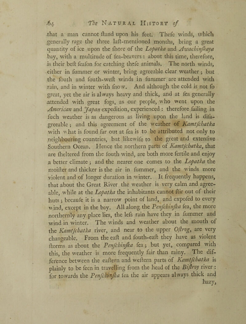 •that a man cannot ftaild upon his feet. Thefe winds, which generally rage the three laft-mentioned months, bring a great quantity of ice upon the fliore of the Lopatka and Awachtnjkaya bay, with a multitude of lea-beavers : about this time, therefore, is their belb feafon for catching thefe animals. The north winds, -either in fummer or winter, bring agreeable clear weather ; but the fouth and fouth-weft winds in fummer are attended with rain, and in winter with fnow. And although the cold is not fo great, yet the air is always heavy and thick, and at fea generally .attended with great fogs, as our people, who went upon the American and fapan expedition, experienced : therefore failing in fuch weather is as dangerous as living upon the land is difa- greeable ; and this agreement of the weather of Kamtfchatka with vhat is found far out at fea is to be attributed not only to neighbouring countries, but likewife to the great and extenlive Southern Ocean. Hence the northern parts of Kamt/chatka^ that are fheltered from the fouth wind, are both more fertile and enjoy a better climate j and the nearer one comes to the Lopatka the moiller and thicker is the air in fummer, and the winds more violent and of longer duration in winter. It frequently happens, that about the Great River the weather is very calm and agree¬ able, while at the Lopatka the inhabitants cannot llir out of their huts j becaule it is a narrow point of land, and expofed to every wind, except in the bay. All along the Penfchinjka fea, the more northernly any place lies, the lels rain have they in fummer and wind in winter. The winds and weather about the mouth of the Kamtjehatka river, and near to the upper Oftrog, are very changeable. From the eafl: and fouth-eaft they have as violent ftorms as about the Penfchinjka fea j but yet, compared with this, the weather is more frequently fair than rainy. The dif¬ ference between the eaftern and w'eftern parts of Kamtfchatka is plainly to be feen in travelling from the head of the Bifroy river : for towards the Fenfcbinjka fea the air appears always thick and