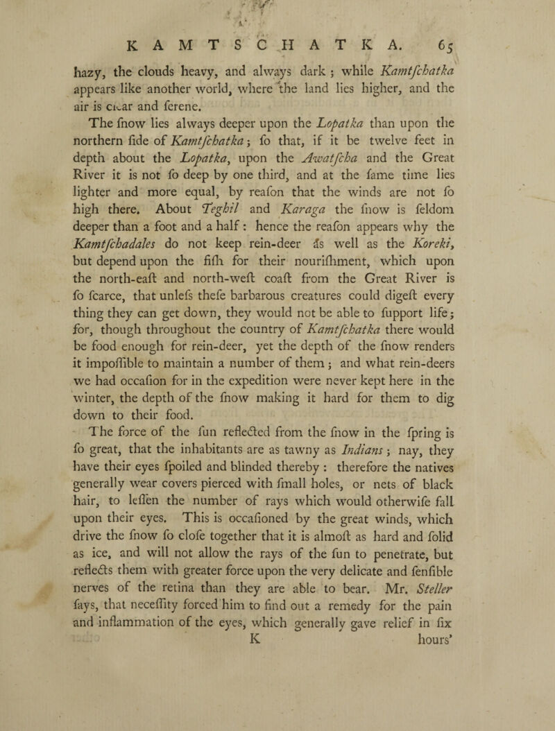 hazy, the clouds heavy, and always dark ; while Kamtfchatka appears like another world, where 1the land lies higher, and the air is Clear and ferene. The fnow lies always deeper upon the Lopaika than upon the northern fide of Kamtfchatka; fo that, if it be twelve feet in depth about the Lopatka^ upon the Awatfeha and the Great River it is not fo deep by one third, and at the fame time lies lighter and more equal, by reafon that the winds are not fo high there. About Teghil and Karaga the fnow is feldom deeper than a foot and a half: hence the reafon appears why the Kamtfchadales do not keep rein-deer 5s well as the Koreki, but depend upon the fifli for their nourifhment, which upon the north-eaft and north-weft coafi: from the Great River is fo fcarce, that unlefs thefe barbarous creatures could digefi: every thing they can get down, they would not be able to fupport life; for, though throughout the country of Kamtfchatka there would be food enough for rein-deer, yet the depth of the fnow renders it impofiible to maintain a number of them ; and v>^hat rein-deers we had occafion for in the expedition were never kept here in the winter, the depth of the fnow making it hard for them to dig down to their food. - The force of the fun reflected from the fnow in the fpring is fo great, that the inhabitants are as tawny as Indiam; nay, they have their eyes fpoiled and blinded thereby ; therefore the natives generally wear covers pierced with fmall holes, or nets of black hair, to lefl'en the number of rays which would otherwifo fall upon their eyes. This is occafioned by the great winds, which drive the fnow fo clofe together that it is almoft as hard and folid as ice, and will not allow the rays of the fun to penetrate, but refleds them with greater force upon the very delicate and fenfible nerves of the retina than they are able to bear. Mr. Steller fays, that neceflity forced him to find out a remedy for the pain and inflammation of the eyes, which generally gave relief in fix К hours*