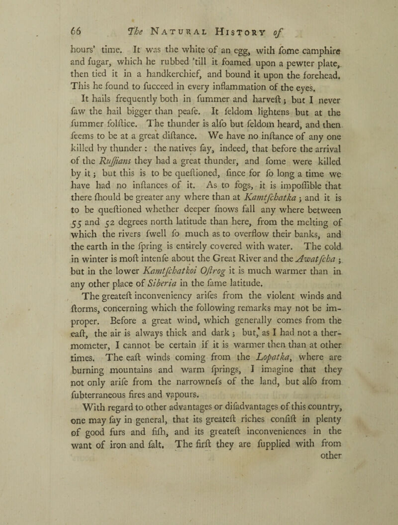 hours’ time. It was the white of an egg, with fome camphire and fugar, which he rubbed ’till it foamed upon a pewter plate, then tied it in a handkerchief, and bound it upon the forehead. This he found to fucceed in every inflammation of the eyes. It hails frequently both in fummer and harveft; but I never faw the hail bigger than peafe. It feldom lightens but at the fummer folftice. The thunder is alfo but feldom heard, and then- feems to be at a great diftance. We have no inftance of any one killed by thunder : the natives fay, indeed, that before the arrival of the Ruffians they had a great thunder, and fome were killed by it у but this is to be queflioned, fmce for fo long a time we have had no inflances of it. As to fogs, it is iippoffible that there fhould be greater any where than at Kamtfchatka i and it is to be queflioned whether deeper fnows fall any where between 55 and 52 degrees north latitude than here, from the melting of which the rivers fwell fo much as to overflow their banks, and the earth in the fpring is entirely covered with water. The cold in winter is mofl intenfe about the Great River and the Awatfcha ; but in the lower Kamtfchatkoi Oftrog it is much warmer than in any other place of Siberia in the fame latitude. The greatefl inconveniency arifes from the violent winds and florms, concerning which the following remarks may not be im¬ proper. Before a great wind, which generally comes from the .eafl, the air is always thick and dark ; but,* as I had not a ther¬ mometer, I cannot be certain if it is warmer then than at other times. The eafl; winds coming from the Lopatkay where are burning mountains and warm fprings, I imagine that they not only arife from the narrownefs of the land, but alfo from fubterraneous fires and vapours. With regard to other advantages or difadvantages of this country, one may fay in general, that its greatefl riches confifl in plenty of good furs and fifh, and its greatefl inconveniences in the want of iron and fait. The firft they are fupplied with from other