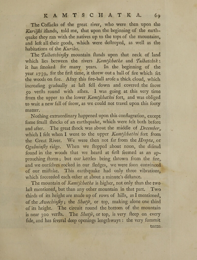 The Coffacks of the great river, who were then upon the Kuriljki iflands, told me, that upon the beginning of the earth¬ quake they ran with the natives up to the tops of the mountains^ and left all their goods, which were deftroyed, as well as the habitations of the Kuriles. The T^ulbatchinjky mountain flands upon that neck of land which lies between the rivers Kamtfchatka and T^ulbatchik x it has fmoked for many years. In the beginning of the year 1739, for the firlf time, it threw out a ball of fire which fet the woods on fire. After this fire-ball arofe a thick cloud, which increafing gradually at laft fell down and covered the fnow^ 50 verfls round with afhes. I was going at this very time from the upper to the lower Kamtfchatkoi fort, and was obliged to wait a new fall of fnow, as we could not travel upon this footy matter. Nothing extraordinary happened upon this conflagration, except fome fmall fhocks of an earthquake, which were felt both before and after. The great fhock was about the middle of December^ which I felt when I went to the upper Kamtfchatkoi fort from the Great River. We were then not far from the Hrepta, or Ogulminfky ridge. When we flopped about noon, the difmal found in the woods that we heard at firfl: feemed as an ap*- proaching ftorm; but our kettles being thrown from the fire, and we ourfelves rocked in our fledges, we were foon convinced of our miflake. This earthquake had only three vibrations,^ which fucceeded each other at about a minute’s diflance. The mountain of Kamtfchatka is higher, not only than the two laft mentioned, but than any other mountain in that part. Two thirds of its height are made up of rows of hills, as I mentioned, of the Awachinjky j the Shatfe^ or top, making alone one third of its height. The circuit round the bottom of the mountain is near 300 verfts. The Shatfe, or top, is very fteep on every fide, and has feveral deep openings lengthways: the very fummit turns^