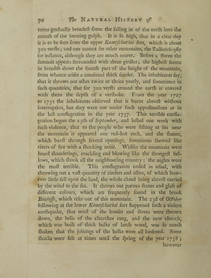 turns gradually broadeft from the falling in of the earth into the mouth of the burning gulph. It is fo high, that in a clear day it is to be feen from the upper Karntfchatkoi fort, which is about 300 verfts -j and one cannot fee other mountains, \h.tTulbafchinJky for inftance, although they are much nearer. Before a ftorm the fummit appears furrounded with three girdles j the higheft feems in breadth about the fourth part of the height of the mountain, from whence arifes a continual thick fmoke. The inhabitants fay, that it throws out afhes twice or thrice yearly, and fometimes in fuch quantities, that for 300 verfts around the earth is covered with them the depth of a verfhoke. From the year 1727 to 1731 the inhabitants obferved that it burnt almofl without interruption, but they were not under fuch apprehenfions as in the laft conflagration in the year 1737. terrible confla¬ gration begun the 2 5th of September^ and lafted one week with fuch violence, that to the people who were fifhing at fea near the mountain it appeared one red-hot rock, and the flames, which burfl: through feveral openings, fometimes fhewed like rivers of fire with a fhocking noife. Within the mountain were heard thunderings, crackling and blowing like the flrongefl bel¬ lows, which fhook all the neighbouring country : the nights were the mofl: terrible. This conflagration ended as ufual, with throwing out a vaft: quantity of cinders and afhes, of which how¬ ever little fell upon the land, the whole cloud being almofl: carried by the wind to the fea. It throws out porous flones and glafs of different colours, which are frequently found in the brook Boukofe, which rifes out of this mountain. The 23d of OSiober following at the lower Karntfchatkoi fort happened fuch a violent earthquake, that mofl: of the houfes and floves were thrown down, the bells of the churches rang, and the new church, which was built of thick balks of larch wood, was fo much fliaken that the joinings of the balks were all loofened. Some (hocks were felt at times until the fpring of the year 1738 ; however