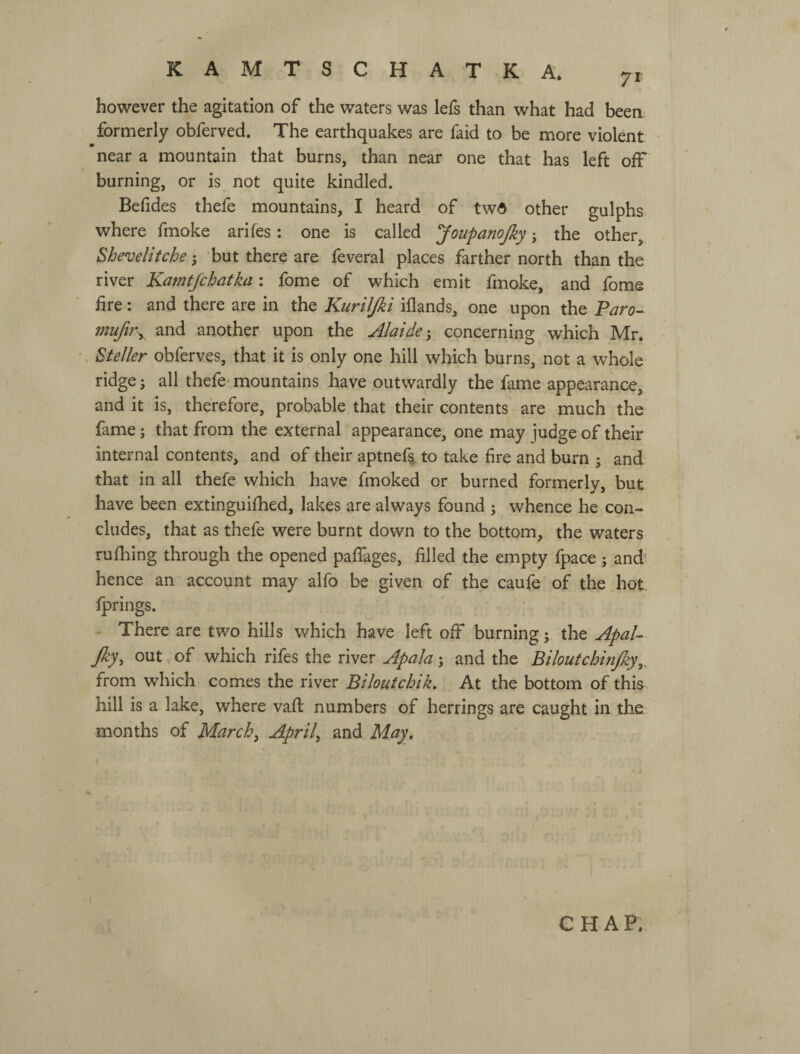 however the agitation of the waters was lefs than what had been formerly obferved. The earthquakes are faid to be more violent near a mountain that burns, than near one that has left off burning, or is not quite kindled. Befides thefe mountains, I heard of twd other gulphs where fmoke arifes: one is called JoupanoJky j the other, Shevelitchebut there are feveral places farther north than the river Kamtjchatka: fome of which emit fmoke, and fome fire: and there are in the Kuriljki iflands, one upon the Faro-^ mufir^ and another upon the Alaide-, concerning which Mr. Steller obferves, that it is only one hill which burns, not a whole ridge; all thefe^ mountains have outwardly the fame appearance, and it is, therefore, probable that their contents are much the fame; that from the external appearance, one may judge of their internal contents, and of their aptnef^ to take fire and burn ; and that in all thefe which have fmoked or burned formerly, but have been extinguifhed, lakes are always found j whence he con¬ cludes, that as thefe were burnt down to the bottom, the waters rufliing through the opened paffages, filled the empty fpace ; and' hence an account may alfo be given of the caufe of the hot. fprings. There are two hills which have left off burning j the ApaU Jky, out of which rifes the river ApaJa 5 and the Biloutchinjky^, from which comes the river Biloutchik. At the bottom of this hill is a lake, where vaft numbers of herrings are caught in the months of March, April, and May, CHAP.