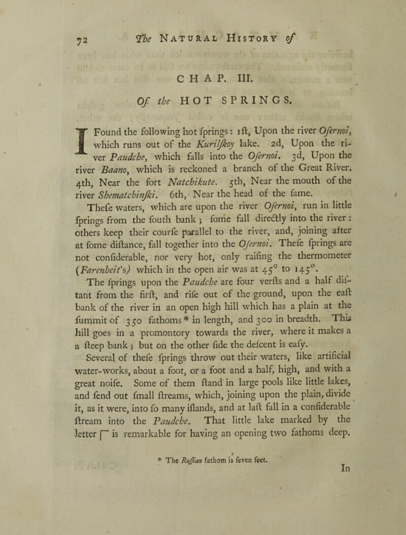 CHAP. III. Of the HOT SPRINGS. I Found the following hot fprings: ift, Upon the river Ofernoi^ which runs out of the Kuril/koy lake, -ad. Upon the ri¬ ver Paudche^ which falls into the Ofernoi, 3d, Upon the river Baano^ which is reckoned a branch of the Great River. 4th, Near the fort Natchikute, 5th, Near the mouth of the river Shematchijifki, 6th, ^ Near the head of the fame. Thefe waters, which are upon the river Ofernoi, run in little Iprings from the fbuth bank ; fome fall diredtly into the river ; others keep their courfe parallel to the river, and, joining after at fome diftance, fall together into the OJernot, Thefe fprings are not conhderable, nor very hot, only railing the thermometer {Farenheit'^) which in the open air was at 45*^ to 145*^. The fprings upon the Paudche are four verfts and a half dif- tant from the firft, and rife out of the ground, upon the eaft bank of the river in an open high hill which has a plain at the fummit of 350 fathoms ^ in length, and 300 in breadth. This hill goes in a promontory towards the river, where it makes a a fteep bank 5 but on the other fide the defcent is eafy. Several of thefe fprings throw out their waters, like artificial water-works, about a foot, or a foot and a half, high, and with a great noife. Some of them Hand' in large pools like little lakes, and fend out fmall flreams, which, joining upon the plain, divide it, as it were, into fo many iflands, and at lafl fall in a confiderable ftream into the Paudche. That little lake marked by the letter is remarkable for having an opening two fathoms deep. f * The RuJJtan fathom is feven feet. In
