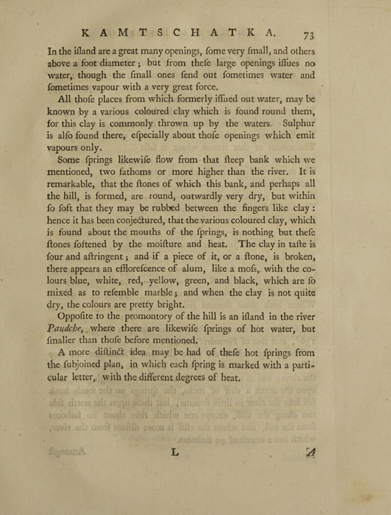 KAMTSCHATKA. 73 In the ifland are a great many openings, fome very fmall, and others above a foot diameter; but from thefe large openings ifliies no water, though the fmall ones fend out fometimes water and fometimes vapour with a very great force. All thofe places from which formerly iffued out water, may be known by a various coloured' clay which is found round them, for this clay is commonly thrown up by the waters. Sulphur is alfo found there, efpecially about thofe openings which emit vapours only. Some fprings likewife flow from that fleep bank which we mentioned, two fathoms or more higher than the river. It is remarkable, that the flones of which this bank, and perhaps all the hill, is formed, are round, outwardly very dry, but within fo foft that they may be rubbed between the fingers like clay : hence it has been conjedlured, that the various coloured clay, which is found about the mouths of the fprings, is nothing but thefe flones foftened by the moiflure and heat. The clay in tafle is four and aflringent; and if a piece of it, or a flone, is broken, there appears an efflorefcence of alum, like a mofs,, with the co¬ lours blue, white, red, yellow, green, and black, which are fo mixed as to refemble marble; and when the clay is not quite dry, the colours are pretty bright. Oppofite to the promontory of the hill is an ifland in the river Paudche^ where there are likewife fprings of hot water, but fmaller than thofe before mentioned. A more diflindl. idea may be had of thefe hot fprings from the fubjoined plan, in which each fpring is marked with a parti¬ cular letter, with the different .degrees of heat. L