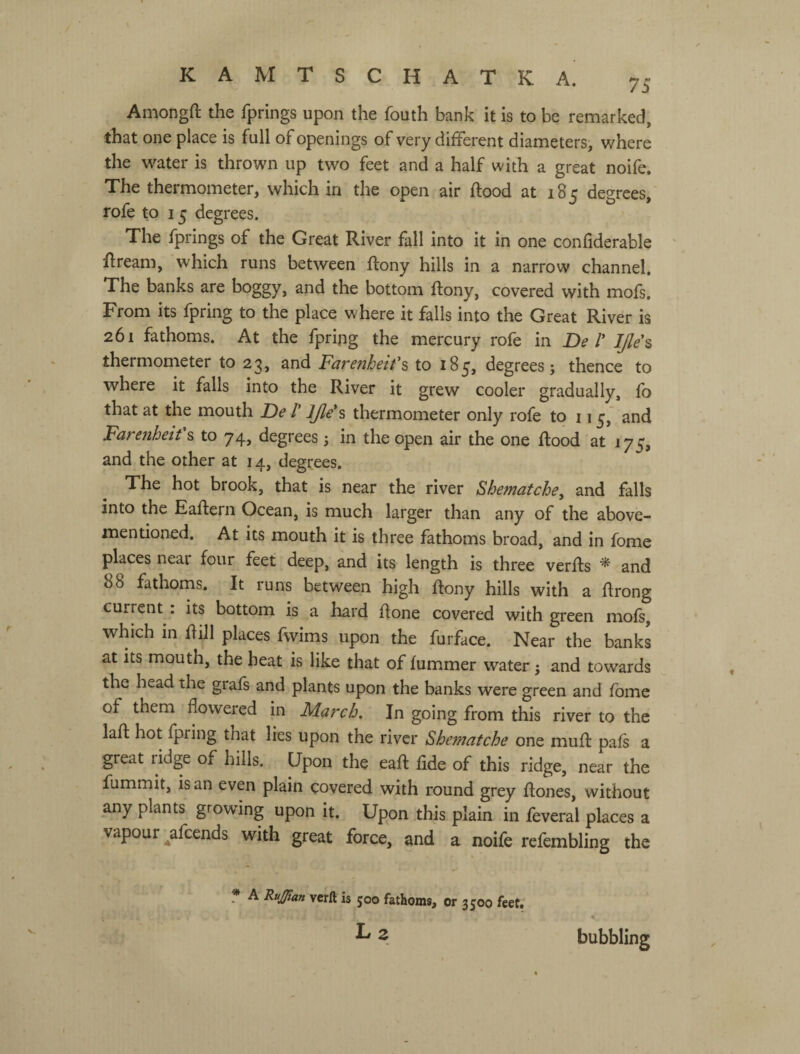 Amongft the fprings upon the fouth bank it is to be remarked, that one place is full of openings of very different diameters, where the water is thrown up two feet and a half with a great noife. The thermometer, which in the open air ftood at 185 degrees, rofe to 15 degrees. The fprings of the Great River fall into it in one confiderable ffream, which runs between ftony hills in a narrow channel. The banks are boggy, and the bottom ftony, covered with mofs. From its fpring to the place where it falls into the Great River is 261 fathoms. At the fpripg the mercury rofe in De V ljle\ thermometer to 23, and Farenheifs to 185, degrees; thence to where it falls into the River it grew cooler gradually, fo that at the mouth De Г thermometer only rofe to 11 and Farenheifs to 74, degrees ; in the open air the one ftood at 175, and the other at 14, degrees. The hot brook, that is near the river Shematchey and falls into the Eaftern Ocean, is much larger than any of the above- mentioned. At its mouth it is three fathoms broad, and in fomc places near four feet deep, and its length is three verfts ^ and 88 fathoms. It runs between high ftony hills with a ftrong current . its bottom is a hard ftone covered with green mofs, which in ftill places fwims upon the furface. Near the banks at its mouth, the heat is like that of fummer water; and towards the head the grafs and plants upon the banks were green and fome of them flowered in March, In going from this river to the laft hot fpring that lies upon the river Shematche one muff pafs a great ridge of hills. Upon the eaft fide of this ridge, near the fummit, is an even plain covered with round grey ftones, without any plants growing upon it. Upon this plain in feveral places a vapour ^afcends with great force, and a noife refembling the * A RuJ/ian verft is 500 fathoms, or 3500 feet. L2 bubbling