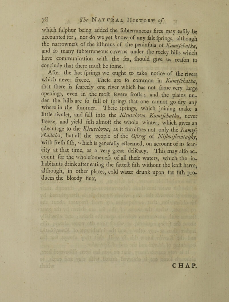 which fulphur being added the fubterraneous fires may eafily be accounted for^ nor do we yet know of any fait fprings, although the narrownefs of the ifthmus of the peninfula of Kamtjchatka, and fo many fubterraneous caverns under the rocky hills which have communication with the fea, fhould give us reafon to conclude that there muft be fome. After the hot fprings we ought to take notice of the rivers which never freeze. Thefe are fo common in Kamtfchatka^ that there is fcarcely one river which has not fome very large openings, even in the mofi; fevere frofts; and the plains un¬ der the hills are fo full of fprings that one cannof go dry any where in the fummer. Thefe fprings, whieh joining make a little rivulet, and fall into the Kleutchova Karntfchatka^ never freeze, and yield fifh almofi: the whole winter, which gives an advantage to the Kleutchova^ as it furnifhes not only the Kamtf chadales^ but all the people of the Oftrog of Nip37iijha?ttalfiy^ with frefh fifh, w hich is generally efieemed, on account of its fcar- city at that time, as a very great delitacy. This may alfo ac¬ count for the w holefomenefs of all thefe waters, which the in¬ habitants drink after eating the fattefi: fifh without the leaft harm, although, in other places, cold water drunk upon fat fifh pro¬ duces the bloody fiux. CHAP.