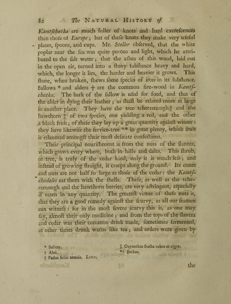 I .82 Natural History of Kamtfchatka are much fuller of knots and hard excrefcences than thofe of Europe j but of thefe knots they make very ufeful < plates, fpoons, and cups. Mr. Steller dbferved, that the white poplar near the fea was quite .porous and light, which he attri¬ buted to the fait water; that the alhes of this wood, laid out in the open air, turned into a ftony fubftance heavy and hard, which, the longer it lies, the harder and heavier it grows. This flone, when broken, fhews fome fpecks of iron in its fubftance. Sallows ^ and alders f are the common fire-wood in Ka?ntf- chatka. The bark of the fallow is ufed for food, and that of the alder in dying their leather ; as ftiall be related more at large in another place. They have the tree tcheremough || and the hawthorn J of two fpecies, one yielding a red, and the other a black fruit; of thefe they lay up a great quantity againft winter : they have likewife the fervice-tree in great plenty, whofe fruit is efteemed amongft their moft delicate confections. Their principal nouriftiment is from the nuts of the flantza, which grows every where, both in hills and dales. This flirub, or tree, is truly of the cedar kind, only it is much lefs; and inftead of growing ftraight, it creeps along the ground. Its cones and nuts are not half fo large as thofe of the cedar: the Kamtf- chadales eat them with the fhells. Thefe, as well as the tche¬ remough and the hawthorn berries, are very aftringent, efpecially if eaten in any quantity. The greateft virtue of thefe nuts is, that they are a good remedy againft the fcurvy, as all our feamcn can witnefs: for in the moft fevere fcurvy this is, as -one may fay, almoft their only medicine ; and from the tops of the flantza and cedar was their common drink made, - fometimes fermented, at other times drunk warm like tea; and orders were given by < * Sallees. t Oxyanthus fruftu rubro et nigro. t Alni. ** Sorbus. 11 Padus foliis annuls. Linn. the