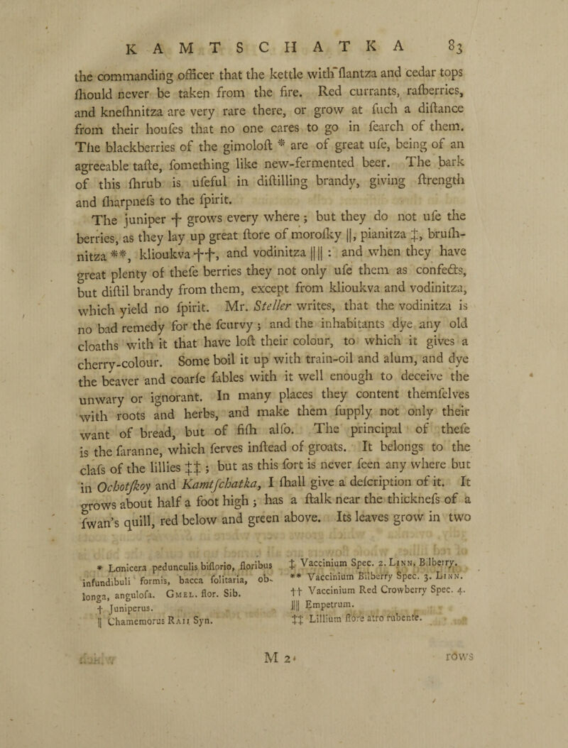 ihe commanding officer that the kettle with flantza and cedar tops fhould never be taken from the fire. Red currants, raffierries, and kneffinitza are very rare there, or grow at fuch a diftance from their houfes that no one cares to go in fearch of them. The blackberries of the gimolofi; are of great ufe, being of an agreeable tafte, fomething like new-fermented beer. The bark of this ffirub is ufeful in diftilling brandy, giving ftrength and iharpnefs to the fpirit. The juniper -f* grows every where; but they do not ufe the berries, as they lay up great ftore of morolky ||, pianitza J, bruffi- nitza klioukva 4*+, vodinitza Ц || : and when they have great plenty of thefe berries they not only ufe them as confe6ts, but diftil brandy from them, except from klioukva and vodinitza, which yield no fpirit. Mr. Stefier writes, that the vodinitza is no bad remedy for the fcurvy ; and the inhabitants dye any old cloaths with it that have lofl their colour, to which it gives a cherry-colour. Some boil it up with train-oil and alum, and dye the beaver and coarfe fables with it well enough to deceive 'the unwary or ignorant. In many places they content themfelves 'with roots and herbs, and make them fupply not only their want of bread, but of fiffi alfo. Tiie principal' of thefe is the faranne, which ferves inftead of groats. It belongs to the clafs of the lillies Ц ; but as this fort is never feen any where but in Ochotjkoy and Kamtfchatka, I fhall give a defcription of it. It grows about half a foot high j has a ftalk near the thicknefs of a fwan’s quill, red below and green above. Its leaves grow in two ♦ Lonicera pedunculis blflorio, floribus t Vaccinlum Spec. 2. Linn. Bdbeiry. infundibuli ‘ formis, bacca folitaria, ob. ** Vaccinium Bilberry Spec. 3. Linn. longa, angulofa. Gmel. flor. Sib. tt Vaccinium Red Crowberry Spec. 4. f Juniperus. Jlli Empetrum. ^ li ChamemorusRAii Syn. tt Lilliura fl6;'e atro rubenfe. . К М2* VOWS /