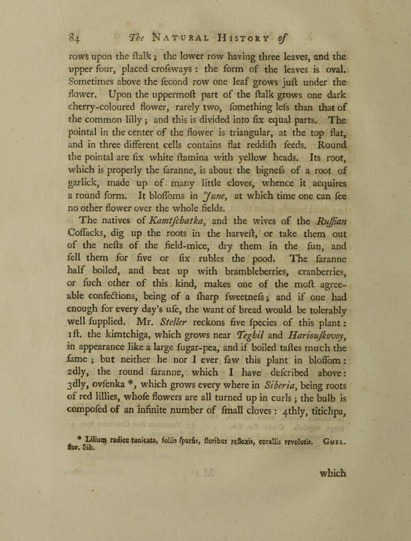 rows upon the fl:alk j the lower row having three leaves, and the upper four, placed crofsways ; the form of the leaves is oval. Sometimes above the fecond row one leaf grows juft under the dower. Upon the uppermoft part of the ftalk grows one dark cherry-coloured flower, rarely two, fomething lefs than that of the common lilly j and this is divided into fix equal parts. The pointal in the center of the flower is triangular, at the top flat, and in three different cells contains flat reddifh feeds. Round the pointal are fix white ftamina with yellow heads. Its root, which is properly the faranne, is about the bignefs of a root of garlick, made up of. many little cloves, whence it acquires a round form. It bloffoms in fune, at which time one can fee no other flower over the whole fields. The natives of Kamtfchatka, and the wives of the Ruffian Coffacks, dig up the roots in the harveft, or take them out of the nefts of the field-mice, dry them in the fun, and fell them for five or fix rubles the pood. The faranne half boiled, and beat up with brambleberries, cranberries, or fuch other of this kind, makes one of the moft agree¬ able confections, being of a fharp fweetnefs; and if one had enough for every day’s ufe, the want of bread would be tolerably well fupplied. Mr. Steller reckons five fpecies of this plant: 3 ft. the kimtchiga, which grows near Teghil and Hariou/kovoy^ in appearance like a large fugar-pea, and if boiled taftes much the fame ; but neither he nor I ever faw this plant in bloffom: 2dly, the round faranne, which I have defcribed above; 3dly, ovfenka which grows every where in Siberia^ being roots of red lillies, whofe flowers are all turned up in curls 5 the bulb is compofed of an infinite number of final! cloves: 4thly, titichpa, radice tunicata, foliis fparfis, floribus кЯе:!(із, corallis revolutis, Gmel. flor. Sib. which